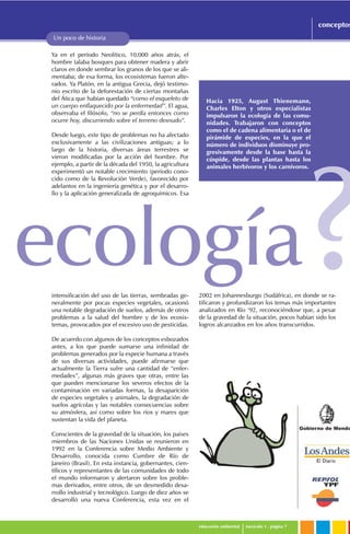 Gobierno de Mendo
educación ambiental fascículo 1 . página 7
conceptos
Un poco de historia
Hacia 1925, August Thienemann,
Charles Elton y otros especialistas
impulsaron la ecología de las comu-
nidades. Trabajaron con conceptos
como el de cadena alimentaria o el de
pirámide de especies, en la que el
número de individuos disminuye pro-
gresivamente desde la base hasta la
cúspide, desde las plantas hasta los
animales herbívoros y los carnívoros.
Ya en el período Neolítico, 10.000 años atrás, el
hombre talaba bosques para obtener madera y abrir
claros en donde sembrar los granos de los que se ali-
mentaba; de esa forma, los ecosistemas fueron alte-
rados. Ya Platón, en la antigua Grecia, dejó testimo-
nio escrito de la deforestación de ciertas montañas
del Ática que habían quedado “como el esqueleto de
un cuerpo enflaquecido por la enfermedad”. El agua,
observaba el filósofo, “no se perdía entonces como
ocurre hoy, discurriendo sobre el terreno desnudo”.
Desde luego, este tipo de problemas no ha afectado
exclusivamente a las civilizaciones antiguas; a lo
largo de la historia, diversas áreas terrestres se
vieron modificadas por la acción del hombre. Por
ejemplo, a partir de la década del 1950, la agricultura
experimentó un notable crecimiento (período cono-
cido como de la Revolución Verde), favorecido por
adelantos en la ingeniería genética y por el desarro-
llo y la aplicación generalizada de agroquímicos. Esa
intensificación del uso de las tierras, sembradas ge-
neralmente por pocas especies vegetales, ocasionó
una notable degradación de suelos, además de otros
problemas a la salud del hombre y de los ecosis-
temas, provocados por el excesivo uso de pesticidas.
De acuerdo con algunos de los conceptos esbozados
antes, a los que puede sumarse una infinidad de
problemas generados por la especie humana a través
de sus diversas actividades, puede afirmarse que
actualmente la Tierra sufre una cantidad de “enfer-
medades”, algunas más graves que otras, entre las
que pueden mencionarse los severos efectos de la
contaminación en variadas formas, la desaparición
de especies vegetales y animales, la degradación de
suelos agrícolas y las notables consecuencias sobre
su atmósfera, así como sobre los ríos y mares que
sustentan la vida del planeta.
Conscientes de la gravedad de la situación, los países
miembros de las Naciones Unidas se reunieron en
1992 en la Conferencia sobre Medio Ambiente y
Desarrollo, conocida como Cumbre de Río de
Janeiro (Brasil). En esta instancia, gobernantes, cien-
tíficos y representantes de las comunidades de todo
el mundo informaron y alertaron sobre los proble-
mas derivados, entre otros, de un desmedido desa-
rrollo industrial y tecnológico. Luego de diez años se
desarrolló una nueva Conferencia, esta vez en el
ecología?2002 en Johannesburgo (Sudáfrica), en donde se ra-
tificaron y profundizaron los temas más importantes
analizados en Río ‘92, reconociéndose que, a pesar
de la gravedad de la situación, pocos habían sido los
logros alcanzados en los años transcurridos.
 