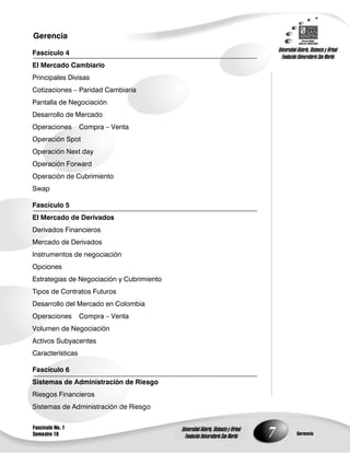 7
Gerencia
Fascículo No. 1
Semestre 10 Gerencia
Universidad Abierta, Distancia y Virtual
Fundación Universitaria San Martín
Universidad Abierta, Distancia y Virtual
Fundación Universitaria San Martín
Fascículo 4
El Mercado Cambiario
Principales Divisas
Cotizaciones – Paridad Cambiaria
Pantalla de Negociación
Desarrollo de Mercado
Operaciones Compra – Venta
Operación Spot
Operación Next day
Operación Forward
Operación de Cubrimiento
Swap
Fascículo 5
El Mercado de Derivados
Derivados Financieros
Mercado de Derivados
Instrumentos de negociación
Opciones
Estrategias de Negociación y Cubrimiento
Tipos de Contratos Futuros
Desarrollo del Mercado en Colombia
Operaciones Compra – Venta
Volumen de Negociación
Activos Subyacentes
Características
Fascículo 6
Sistemas de Administración de Riesgo
Riesgos Financieros
Sistemas de Administración de Riesgo
 