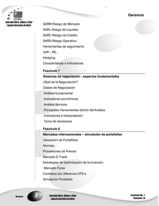 8
Gerencia
Fascículo No. 1
Semestre 10
Gerencia
Universidad Abierta, Distancia y Virtual
Fundación Universitaria San Martín
Universidad Abierta, Distancia y Virtual
Fundación Universitaria San Martín
SARM Riesgo de Mercado
SARL Riesgo de Liquidez
SARC Riesgo de Crédito
SARO Riesgo Operativo
Herramientas de seguimiento
VaR – IRL.
Hedging.
Características e Indicadores
Fascículo 7
Sistemas de negociación - aspectos fundamentales
¿Qué es la Negociación?
Clases de Negociación
Análisis fundamental
Indicadores económicos
Análisis técnicos
Principales Herramientas dentro del Análisis
Indicadores e Interpretación
Toma de decisiones
Fascículo 8
Mercados internacionales – simulación de portafolios
Valoración de Portafolios
Normas.
Proveedores de Precios
Mercado E Trade
Estrategias de Optimización de la Inversión
Mercado Forex
Contratos por diferencia CFD s
Simulación Portafolio
 