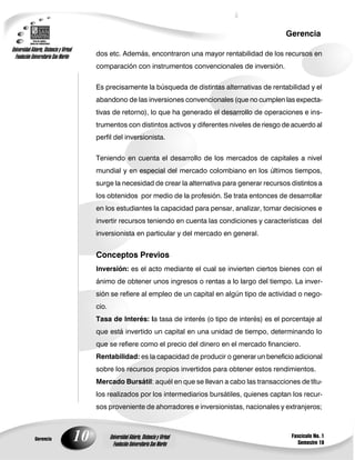 10
Gerencia
Fascículo No. 1
Semestre 10
Gerencia
Universidad Abierta, Distancia y Virtual
Fundación Universitaria San Martín
Universidad Abierta, Distancia y Virtual
Fundación Universitaria San Martín
dos etc. Además, encontraron una mayor rentabilidad de los recursos en
comparación con instrumentos convencionales de inversión.
Es precisamente la búsqueda de distintas alternativas de rentabilidad y el
abandono de las inversiones convencionales (que no cumplen las expecta-
tivas de retorno), lo que ha generado el desarrollo de operaciones e ins-
trumentos con distintos activos y diferentes niveles de riesgo de acuerdo al
perfil del inversionista.
Teniendo en cuenta el desarrollo de los mercados de capitales a nivel
mundial y en especial del mercado colombiano en los últimos tiempos,
surge la necesidad de crear la alternativa para generar recursos distintos a
los obtenidos por medio de la profesión. Se trata entonces de desarrollar
en los estudiantes la capacidad para pensar, analizar, tomar decisiones e
invertir recursos teniendo en cuenta las condiciones y características del
inversionista en particular y del mercado en general.
Conceptos Previos
Inversión: es el acto mediante el cual se invierten ciertos bienes con el
ánimo de obtener unos ingresos o rentas a lo largo del tiempo. La inver-
sión se refiere al empleo de un capital en algún tipo de actividad o nego-
cio.
Tasa de Interés: la tasa de interés (o tipo de interés) es el porcentaje al
que está invertido un capital en una unidad de tiempo, determinando lo
que se refiere como el precio del dinero en el mercado financiero.
Rentabilidad: es la capacidad de producir o generar un beneficio adicional
sobre los recursos propios invertidos para obtener estos rendimientos.
Mercado Bursátil: aquél en que se llevan a cabo las transacciones de títu-
los realizados por los intermediarios bursátiles, quienes captan los recur-
sos proveniente de ahorradores e inversionistas, nacionales y extranjeros;
 
