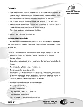 13
Gerencia
Fascículo No. 1
Semestre 10 Gerencia
Universidad Abierta, Distancia y Virtual
Fundación Universitaria San Martín
Universidad Abierta, Distancia y Virtual
Fundación Universitaria San Martín
 Ofrece una amplia variedad de productos con diferentes características
(plazo, riesgo, rendimiento) de acuerdo con las necesidades de inver-
sión o financiación de los agentes participantes del mercado.
 Reduce los costos de transacción en la movilización de recursos.
 Existe un libre acceso a la información, facilitando la toma de decisio-
nes y el seguimiento permanente de los activos.
 Permite el acceso a estrategia de liquidez.
El Mercado de Capitales se divide en:
Mercado Intermediado
La transferencia del ahorro a la inversión se hace por medio de intermedia-
rios como bancos, carteras colectivas, corporaciones financieras, fondos
mutuos, etc.
El mercado intermediado o sistema bancario cumple con funciones como:
 Recibir depósitos en cuenta corriente, a término y de ahorros.
 Otorgar crédito.
 Descontar y negociar pagarés, giros, letras de cambio y otros títulos de
deuda.
 Cobrar deudas y hacer pagos y traspasos.
 Compra y vender letras de cambio.
 Obrar como agente de transferencia de cualquier persona y en tal carác-
ter. Recibir y entregar dinero, traspasar, registrar y refrendar títulos de
acciones, bonos u otras constancias de deuda.
El mercado intermediario está conformado por:
 Principio del formulario.
 Bancos Comerciales.
 Corporaciones de Ahorro y Vivienda.
 Corporaciones Financieras.
 Compañías de Financiamiento Comercial.
 