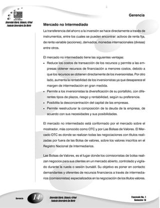14
Gerencia
Fascículo No. 1
Semestre 10
Gerencia
Universidad Abierta, Distancia y Virtual
Fundación Universitaria San Martín
Universidad Abierta, Distancia y Virtual
Fundación Universitaria San Martín
Mercado no Intermediado
La transferencia del ahorro a la inversión se hace directamente a través de
instrumentos, entre los cuales se pueden encontrar: activos de renta fija,
de renta variable (acciones), derivados, monedas internacionales (divisas)
entre otros.
El mercado no intermediado tiene las siguientes ventajas:
 Reduce los costos de transacción de los recursos y permite a las em-
presas obtener recursos de financiación a menores costos, debido a
que los recursos se obtienen directamente de los inversionistas. Por otro
lado, aumenta la rentabilidad de los inversionistas ya que desaparece el
margen de intermediación en gran medida.
 Permite a los inversionistas la diversificación de su portafolio, con dife-
rentes tipos de plazos, riesgo y rentabilidad, según su preferencia.
 Posibilita la desconcentración del capital de las empresas.
 Permite reestructurar la composición de la deuda de la empresa, de
acuerdo con sus necesidades y sus posibilidades.
El mercado no intermediado está conformado por el mercado sobre el
mostrador, más conocido como OTC y por Las Bolsas de Valores. El Mer-
cado OTC es donde se realizan todas las negociaciones con títulos reali-
zadas por fuera de las Bolsa de valores, sobre los valores inscritos en el
Registro Nacional de Intermediarios.
Las Bolsas de Valores, es el lugar donde los comisionistas de bolsa reali-
zan negocios para sus clientes en un mercado abierto, controlado y vigila-
do durante la rueda o sesión bursátil. Su objetivo es poner en contacto
demandantes y oferentes de recursos financieros a través de intermedia-
rios (comisionistas) especializados en la negociación de los títulos valores.
 
