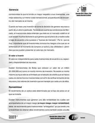 17
Gerencia
Fascículo No. 1
Semestre 10 Gerencia
Universidad Abierta, Distancia y Virtual
Fundación Universitaria San Martín
Universidad Abierta, Distancia y Virtual
Fundación Universitaria San Martín
comisionistas la que le brinde un mayor respaldo a sus inversiones, una
mejor asesoría y un menor costo transaccional, ya que el punto de encuen-
tro del mercado es el mismo.
Cuando se hace una inversión se toma la decisión de generar recursos a
partir de un ahorro particular. Teniendo en cuenta las condiciones de Mer-
cado, el inversionista debe entender que éste es un mercado volátil en el
cual actúan muchos factores lo que genera que el precio de un activo suba
o baje de acuerdo a los sucesos o “fuerzas de mercado”. Por lo que es
muy importante que el inversionista conozca los riesgos a los que se ve
enfrentado en el momento de comprar un activo y las utilidades o pérdi-
das que se pueden presentar en este tipo de mercado.
El valor a Invertir
El valor es independiente para cada inversionista de acuerdo a su capaci-
dad y disponibilidad de recursos.
Existen Comisionistas de Bolsa que colocan un valor de un millón
($1.000.000.oo) como un monto mínimo de inversión. No existe un monto
máximo aunque este se ve limitado por el estudio de crédito que se hace a
cada uno de los futuros inversionistas con el fin de verificar la fuente de los
recursos y los valores de inversión que se manejan por cada uno de ellos.
Rentabilidad
El rendimiento de un activo está determinado por el tipo de activo en el
que se invierte.
Existen instrumentos que generan una alta rentabilidad los cuales van
acompañados de un mayor riesgo (a mayor riesgo- mayor rentabilidad)
estos se recomienda para inversionistas “arriesgados” ya que existe una
probabilidad de obtener altos rendimientos como también existe una alta
 