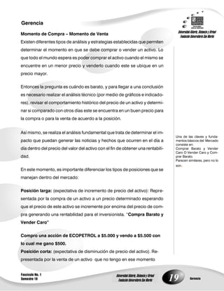19
Gerencia
Fascículo No. 1
Semestre 10 Gerencia
Universidad Abierta, Distancia y Virtual
Fundación Universitaria San Martín
Universidad Abierta, Distancia y Virtual
Fundación Universitaria San Martín
Una de las claves y funda-
mentos básicos del Mercado
consiste en:
Comprar Barato y Vender
Caro O Vender Caro y Com-
prar Barato.
Parecen similares, pero no lo
son.
Momento de Compra – Momento de Venta
Existen diferentes tipos de análisis y estrategias establecidas que permiten
determinar el momento en que se debe comprar o vender un activo. Lo
que todo el mundo espera es poder comprar el activo cuando el mismo se
encuentre en un menor precio y venderlo cuando este se ubique en un
precio mayor.
Entonces la pregunta es cuándo es barato, y para llegar a una conclusión
es necesario realizar el análisis técnico (por medio de gráficos e indicado-
res), revisar el comportamiento histórico del precio de un activo y determi-
nar si comparado con otros días este se encuentra en un buen precio para
la compra o para la venta de acuerdo a la posición.
Así mismo, se realiza el análisis fundamental que trata de determinar el im-
pacto que puedan generar las noticias y hechos que ocurren en el día a
día dentro del precio del valor del activo con el fin de obtener una rentabili-
dad.
En este momento, es importante diferenciar los tipos de posiciones que se
manejan dentro del mercado:
Posición larga: (expectativa de incremento de precio del activo): Repre-
sentada por la compra de un activo a un precio determinado esperando
que el precio de este activo se incremente por encima del precio de com-
pra generando una rentabilidad para el inversionista. “Compra Barato y
Vender Caro”
Compro una acción de ECOPETROL a $5.000 y vendo a $5.500 con
lo cual me gano $500.
Posición corta: (expectativa de disminución de precio del activo). Re-
presentada por la venta de un activo que no tengo en ese momento
 