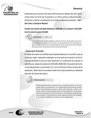 20
Gerencia
Fascículo No. 1
Semestre 10
Gerencia
Universidad Abierta, Distancia y Virtual
Fundación Universitaria San Martín
Universidad Abierta, Distancia y Virtual
Fundación Universitaria San Martín
esperando que el precio del activo disminuya por debajo del valor de la
venta inicial con el fin de comprarlo a un menor precio, obteniendo ren-
dimientos y dando cumplimiento a la venta inicialmente pactada. “Ven-
der Caro y Comprar Barato”
Vendo una acción de Bancolombia a $28.000 y la compro a $25.000
con lo cual me gano $3.000.
1.2.
Con base en los activos elegidos anteriormente y de acuerdo a los pre-
cios vigentes de cada uno de estos, tome posiciones de mercado, lar-
gas o cortas de acuerdo a la expectativa de los precios de estos. Revise
las decisiones de acuerdo a los comportamientos.
- Costo de la Inversión
El costo de invertir en la Bolsa está representada por la comisión que se
cobra por cada operación realizada, la cual varia de acuerdo a la Comi-
sionista de Bolsa en que se este operando, en ocasiones se maneja un
valor fijo por cualquier operación $100.000, $200.000 de acuerdo al núme-
ro de operaciones o porcentual (1%, 2%) conforme al valor de giro de la
operación. (Este valor es sumado al valor de compra del activo o restando
del valor de venta del activo).
El Mercado Bursátil, al tratarse de un mercado abierto en el cual
existe la libre competencia, un inversionista puede revisar dentro
de los intermediarios el que le ofrezca los menores costos y el
mejor servicio para el desarrollo de sus operaciones, de acuerdo
a las condiciones de funcionamiento y a las políticas establecidas
por la entidad. Generalmente, estos valores pueden ser variables
y se pueden establecer a través de una negociación.
 