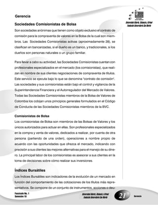 21
Gerencia
Fascículo No. 1
Semestre 10 Gerencia
Universidad Abierta, Distancia y Virtual
Fundación Universitaria San Martín
Universidad Abierta, Distancia y Virtual
Fundación Universitaria San Martín
Sociedades Comisionistas de Bolsa
Son sociedades anónimas que tienen como objeto exclusivo el contrato de
comisión para la compraventa de valores en la Bolsa de la cual son miem-
bros. Las Sociedades Comisionistas activas (aproximadamente 28), se
clasifican en bancarizadas, si el dueño es un banco, y tradicionales, si los
dueños son personas naturales o un grupo familiar.
Para llevar a cabo su actividad, las Sociedades Comisionistas cuentan con
profesionales especializados en el mercado (los comisionistas), que reali-
zan en nombre de sus clientes negociaciones de compraventa de títulos.
Este servicio se ejecuta bajo lo que se denomina "contrato de comisión".
Las sociedades y sus comisionistas están bajo el control y vigilancia de la
Superintendencia Financiera y el Autorregulador del Mercado de Valores.
Todas las Sociedades Comisionistas miembros de la Bolsa de Valores de
Colombia los cobijan unos principios generales formulados en el Código
de Conducta de las Sociedades Comisionistas miembros de la BVC.
Comisionistas de Bolsa
Los comisionistas de Bolsa son miembros de las Bolsas de Valores y los
únicos autorizados para actuar en ellas. Son profesionales especializados
en la compra y venta de valores, dedicados a realizar, por cuenta de otra
persona (partiendo de una orden), operaciones a nombre propio de
acuerdo con las oportunidades que ofrezca el mercado, indicando con
precisión a sus clientes las mejores alternativas para el manejo de su dine-
ro. La principal labor de los comisionistas es asesorar a sus clientes en la
toma de decisiones sobre cómo realizar sus inversiones.
Índices Bursátiles
Los Índices Bursátiles son indicadores de la evolución de un mercado en
función del comportamiento de las cotizaciones de los títulos más repre-
sentativos. Se compone de un conjunto de instrumentos, acciones o deu-
 