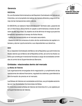 25
Gerencia
Fascículo No. 1
Semestre 10 Gerencia
Universidad Abierta, Distancia y Virtual
Fundación Universitaria San Martín
Universidad Abierta, Distancia y Virtual
Fundación Universitaria San Martín
DECEVAL
Es una Sociedad Administradora del Depósito Centralizado de Valores en
Colombia, con el propósito de realizar de manera eficiente y segura el ma-
nejo de las transacciones sobre valores.
En DECEVAL se realiza la "desmaterialización" del título valor, pasando de
ser un título físico (Documento en papel) a administrarse a través de soft-
ware de alta seguridad. Su objetivo es el de eliminar el riesgo que para los
tenedores representa el manejo de títulos físicos.
- Agiliza las transacciones en el mercado secundario.
- Gestiona ante los emisores el cobro de los rendimientos de capital e in-
tereses y abonar oportunamente a sus depositantes sus derechos.
DCV
Es un depósito Centralizado del Banco de la República que administra los
títulos valores que el Banco de la República emite, así como los títulos va-
lores que constituyan inversiones forzosas a cargo de sociedades someti-
das al control de la Superintendencia Bancaria.
Entidades relacionadas dentro del mercado
La Bolsa de Valores
Las organizaciones encargadas de la negociación y cumplimiento de las
operaciones de valores financieros, regulado los sistemas y permitiendo la
libre formación de precios en el mercado.
Las Bolsas de Valores son sociedades anónimas, sus principales accionis-
tas son las Sociedades Comisionistas de Bolsa.
En Colombia existe la Bolsa de Valores de Colombia S.A. y es vigilada por
la Superintendencia de Valores.
 