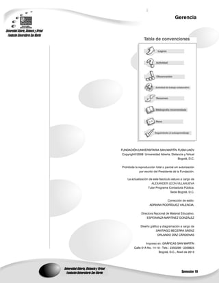 Semestre 10
Gerencia
Universidad Abierta, Distancia y Virtual
Fundación Universitaria San Martín
Universidad Abierta, Distancia y Virtual
Fundación Universitaria San Martín
FUNDACIÓN UNIVERSITARIA SAN MARTÍN FUSM-UADV
Copyright©2008 Universidad Abierta, Distancia y Virtual
Bogotá, D.C.
Prohibida la reproducción total o parcial sin autorización
por escrito del Presidente de la Fundación.
La actualización de este fascículo estuvo a cargo de
ALEXANDER LEON VILLANUEVA
Tutor Programa Contaduría Pública.
Sede Bogotá, D.C.
Corrección de estilo:
ADRIANA RODRÍGUEZ VALENCIA.
Directora Nacional de Material Educativo.
ESPERANZA MARTÍNEZ GONZÁLEZ
Diseño gráfico y diagramación a cargo de
SANTIAGO BECERRA SÁENZ
ORLANDO DÍAZ CÁRDENAS
Impreso en: GRÁFICAS SAN MARTÍN
Calle 61A No. 14-18 - Tels.: 2350298 - 2359825
Bogotá, D.C., Abeil de 2013
 