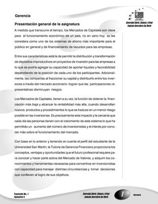 1Fascículo No. 1
Semestre 6
Gerencia
GerenciaUniversidad Abierta, Distancia y Virtual
Fundación Universitaria San Martín
Universidad Abierta, Distancia y Virtual
Fundación Universitaria San Martín
Presentación general de la asignatura
A medida que transcurre el tiempo, los Mercados de Capitales son clave
para el funcionamiento económico de un país, no en vano hoy se les
considera como uno de los sistemas de ahorro más importante para el
público en general y de financiamiento de recursos para las empresas.
Entre sus características está la de permitir la distribución y transformación
de depósitos improductivos en proyectos de inversión para las empresas a
lo que se podría agregar su capacidad de aportar liquidez y favorabilidad
dependiendo de la posición de cada uno de los participantes. Adicional-
mente, las compañías al fraccionar su capital y distribuirlo entre los inver-
sores a través del mercado accionario- logran que las participaciones re-
presentativas disminuyan riesgos.
Los Mercados de Capitales, tienen a su vez, la función de obtener la finan-
ciación más baja y alcanzar la rentabilidad más alta, cuando desarrollan
nuevos productos y procedimientos lo que se traduce en un menor riesgo
posible en las inversiones. Es precisamente este impacto y la cercanía que
cada día las personas tienen con el crecimiento de este sistema lo que ha
permitido un aumento del número de inversionistas y el interés por cono-
cer más sobre el funcionamiento del mercado.
Con base en lo anterior y teniendo en cuenta el perfil del estudiante de la
Universidad San Martín, la Tutoría de Gerencia Financiera proporciona los
conceptos, ventajas y oportunidades que el futuro profesional requiere pa-
ra conocer y hacer parte activa del Mercado de Valores, y adquirir los co-
nocimientos y herramientas necesarias para convertirse en inversionistas
con capacidad para manejar distintas circunstancias y tomar decisiones
que conlleven al logro de sus objetivos.
 