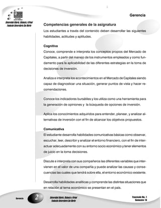 2
Gerencia
Fascículo No. 1
Semestre 10
Gerencia
Universidad Abierta, Distancia y Virtual
Fundación Universitaria San Martín
Universidad Abierta, Distancia y Virtual
Fundación Universitaria San Martín
Competencias generales de la asignatura
Los estudiantes a través del contenido deben desarrollar las siguientes
habilidades, actitudes y aptitudes.
Cognitiva
Conoce, comprende e interpreta los conceptos propios del Mercado de
Capitales, a partir del manejo de los instrumentos empleados y como fun-
damento para la aplicabilidad de las diferentes estrategias en la toma de
decisiones de inversión.
Analiza e interpreta los acontecimientos en el Mercado de Capitales siendo
capaz de diagnosticar una situación, generar puntos de vista y hacer re-
comendaciones.
Conoce los indicadores bursátiles y los utiliza como una herramienta para
la generación de opiniones y la búsqueda de opciones de inversión.
Aplica los conocimientos adquiridos para entender, planear, y analizar al-
ternativas de inversión con el fin de alcanzar los objetivos propuestos.
Comunicativa
El estudiante desarrolla habilidades comunicativas básicas como observar,
escuchar, leer, describir y analizar el entorno financiero, con el fin de inter-
actuar adecuadamente con su entorno socio económico y tener elementos
de juicio en la toma decisiones.
Discute e interpreta con sus compañeros las diferentes variables que inter-
vienen en el valor de una compañía y puede analizar las causas y conse-
cuencias las cuales que tendrá sobre ella, el entorno económico existente.
Desarrolla habilidades analíticas y comprende las distintas situaciones que
en relación al tema económico se presentan en el país.
 