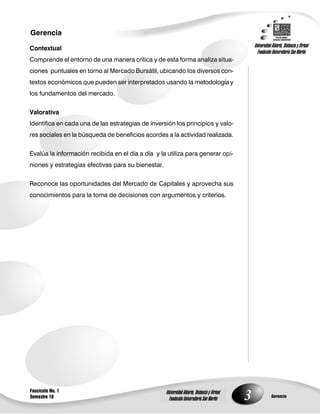 3
Gerencia
Fascículo No. 1
Semestre 10 Gerencia
Universidad Abierta, Distancia y Virtual
Fundación Universitaria San Martín
Universidad Abierta, Distancia y Virtual
Fundación Universitaria San Martín
Contextual
Comprende el entorno de una manera crítica y de esta forma analiza situa-
ciones puntuales en torno al Mercado Bursátil, ubicando los diversos con-
textos económicos que pueden ser interpretados usando la metodología y
los fundamentos del mercado.
Valorativa
Identifica en cada una de las estrategias de inversión los principios y valo-
res sociales en la búsqueda de beneficios acordes a la actividad realizada.
Evalúa la información recibida en el día a día y la utiliza para generar opi-
niones y estrategias efectivas para su bienestar.
Reconoce las oportunidades del Mercado de Capitales y aprovecha sus
conocimientos para la toma de decisiones con argumentos y criterios.
 