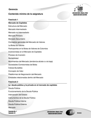 5
Gerencia
Fascículo No. 1
Semestre 10 Gerencia
Universidad Abierta, Distancia y Virtual
Fundación Universitaria San Martín
Universidad Abierta, Distancia y Virtual
Fundación Universitaria San Martín
Contenido mínimo de la asignatura
Fascículo 1
Mercado de Capitales
Estructura del Mercado
Mercado Intermediado
Mercado no Intermediado
Mercado Primario
Mercado Secundario
Conceptos generales del Mercado de Valores
La Bolsa de Valores
Participantes en la Bolsa de Valores de Colombia
Inversionistas en el Mercado de Capitales
Proceso de Inversión
Rentabilidad
Movimientos del Mercado (tendencia alcista o a la baja)
Sociedades Comisionistas de Bolsa
Índices Bursátiles
Concepto de Valor
Plataformas de Negociación del Mercado
Entidades relacionadas dentro del Mercado
Fascículo 2
La deuda pública y la privada en el mercado de capitales
Deuda Pública
Funcionamiento de la Deuda Pública
Intervención del Estado
Instrumentos de la Deuda Pública
Deuda Pública Interna
Deuda Pública Externa
Mercado
 