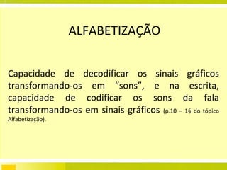 ALFABETIZAÇÃO Capacidade de decodificar os sinais gráficos transformando-os em “sons”, e na escrita, capacidade de codificar os sons da fala transformando-os em sinais gráficos  (p.10 – 1§ do tópico Alfabetização). 