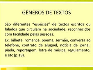 GÊNEROS DE TEXTOS São diferentes “espécies” de textos escritos ou falados que circulam na sociedade, reconhecidos com facilidade pelas pessoas.  Ex: bilhete, romance, poema, sermão, conversa ao telefone, contrato de aluguel, notícia de jornal, piada, reportagem, letra de música, regulamento, e etc (p.19). 