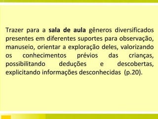 Trazer para a  sala de aula  gêneros diversificados presentes em diferentes suportes para observação, manuseio, orientar a exploração deles, valorizando os conhecimentos prévios das crianças,  possibilitando  deduções e descobertas, explicitando informações desconhecidas  (p.20). 