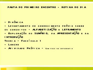 PAUTA DO PRIMEIRO ENCONTRO -  ROTINA DO DIA - Dinâmica - Levantamento de conhecimento prévio sobre os conceitos – ALFABETIZAÇÃO e LETRAMENTO - Exploração do SUMÁRIO, da APRESENTAÇÃO e da INTRODUÇÃO Teoria – Fascículo 1 - Lanche - Atividade Prática –  Com foco na ortografia  