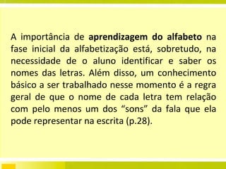 A importância de  aprendizagem do alfabeto  na fase inicial da alfabetização está, sobretudo, na necessidade de o aluno identificar e saber os nomes das letras. Além disso, um conhecimento básico a ser trabalhado nesse momento é a regra geral de que o nome de cada letra tem relação com pelo menos um dos “sons” da fala que ela pode representar na escrita (p.28). 
