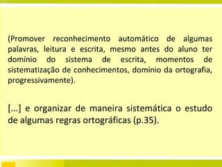 (Promover reconhecimento automático de algumas palavras, leitura e escrita, mesmo antes do aluno ter domínio do sistema de escrita, momentos de sistematização de conhecimentos, domínio da ortografia, progressivamente). [...] e organizar de maneira sistemática o estudo de algumas regras ortográficas (p.35).  