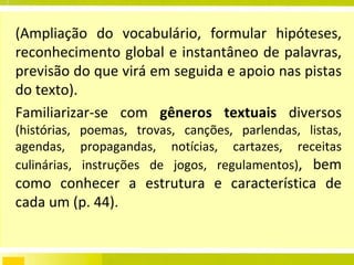 (Ampliação do vocabulário, formular hipóteses, reconhecimento global e instantâneo de palavras, previsão do que virá em seguida e apoio nas pistas do texto). Familiarizar-se com  gêneros textuais  diversos  (histórias, poemas, trovas, canções, parlendas, listas, agendas, propagandas, notícias, cartazes, receitas culinárias, instruções de jogos, regulamentos) , bem como conhecer a estrutura e característica de cada um (p. 44). 