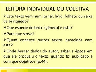 LEITURA INDIVIDUAL OU COLETIVA  Este texto vem num jornal, livro, folheto ou caixa de brinquedo?  Que espécie de texto (gênero) é este?  Para que serve?  Quem conhece outros textos parecidos com este?  Onde buscar dados do autor, saber a época em que ele produziu o texto, quando foi publicado e com que objetivo? (p.44). 