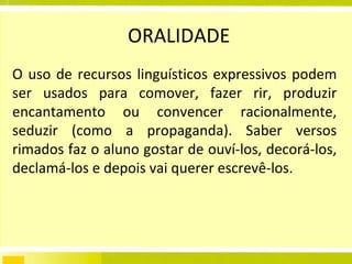 ORALIDADE O uso de recursos linguísticos expressivos podem ser usados para comover, fazer rir, produzir encantamento ou convencer racionalmente, seduzir (como a propaganda). Saber versos rimados faz o aluno gostar de ouví-los, decorá-los, declamá-los e depois vai querer escrevê-los.  