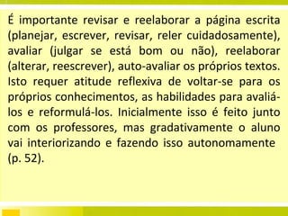 É importante revisar e reelaborar a página escrita (planejar, escrever, revisar, reler cuidadosamente), avaliar (julgar se está bom ou não), reelaborar (alterar, reescrever), auto-avaliar os próprios textos. Isto requer atitude reflexiva de voltar-se para os próprios conhecimentos, as habilidades para avaliá-los e reformulá-los. Inicialmente isso é feito junto com os professores, mas gradativamente o aluno vai interiorizando e fazendo isso autonomamente  (p. 52). 