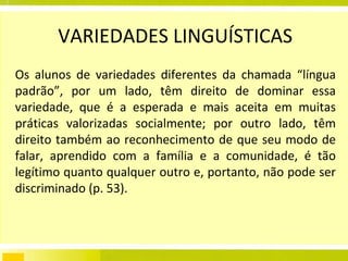 VARIEDADES LINGUÍSTICAS Os alunos de variedades diferentes da chamada “língua padrão”, por um lado, têm direito de dominar essa variedade, que é a esperada e mais aceita em muitas práticas valorizadas socialmente; por outro lado, têm direito também ao reconhecimento de que seu modo de falar, aprendido com a família e a comunidade, é tão legítimo quanto qualquer outro e, portanto, não pode ser discriminado (p. 53). 
