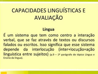 CAPACIDADES LINGUÍSTICAS E AVALIAÇÃO Língua   É um sistema que tem como centro a interação verbal, que se faz através de textos ou discursos falados ou escritos. Isso significa que esse sistema depende da interlocução (inter+locução=ação linguística entre sujeitos)  (p.9 – 1º parágrafo do tópico Língua e Ensino da língua). 