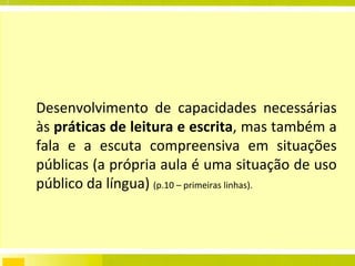 Desenvolvimento de capacidades necessárias às  práticas de leitura e escrita , mas também a fala e a escuta compreensiva em situações públicas (a própria aula é uma situação de uso público da língua)  (p.10 – primeiras linhas). 