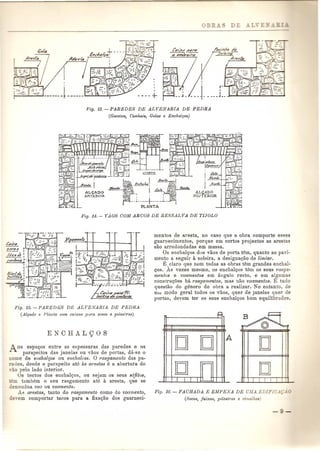 r~M~ d'4 
50/e;rp-t4rnk 
I 
Fig. lB.-PAREDES DE ALVENARIA DE PEDRA 
(Gavet08, Cunhais, Golas e Enchalyos) 
Fig. 15. - PAREDl£S DE ALVENARIA DE PIeDRA 
(Alyaclo e f'lanta com caixas pU1'a socos e pllastras) 
Aos espa<;(os entre as espessuras das paredes e os 
parapeitos das janelas ou vaos de portas, d~i·se 0 
nome de ellchal<;os ou enchalces. 0 r-asgamento das pa-redes, 
des de 0 parapeito ate as aJ'estas e a abertura do 
vao pelo lado interior. 
Os tectos dos enchal<;(os, ou sejam os seus s6fitus, 
em tambem 0 seu rasgamento ate a aresta, que se 
denornina voo ou voamento. 
As arestas, tanto do rasgamento como do voamento, 
devern comportar tacos para a fixa<;(aodos guarneci-mentos 
de aresta, no caso que a obra comporte esses 
guarnecimentos, porque em certos projectos as arestas 
sao arredondadas em massa. 
Os enchal<;(osdos vaos de porta tern, qnanto 11.0 pavi-mento 
a seguir a soleira, a designaQao de limiar. 
E,claro que nem todas as obras tern grandes enchal- 
<;(os.As vezes mesmo, os enchalQos tern os seus rasga-mentos 
e voamentos em angulo recto, e em al$umas 
constru<;(oes hit rasgamentos, mas nao voamentos. E tudo 
questao do genero de obra a realizar. No entanto, de 
Urn modo geral todos os vaos, quer de janelas quer de' 
portas, devem tel' os seus enchalQos bem equilibrados. 
~ 
OJ OJ 
IDJ -;:;:=- 
I I I r - 
D 
IOJ 
Fig. 16. - FACHADA E EMPENA DE UJfA EDIFlC.J..';.;'.r 
(Socos, faixas, pilast1'as e ciITUllhas) 
 