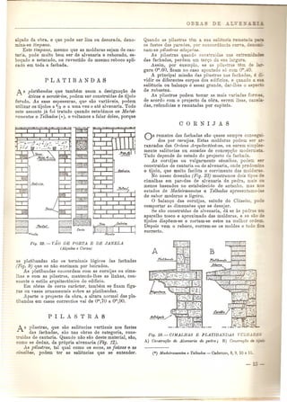 alcado da obra, e que pode ser liza ou decorada, deno-mina- 
se timpano. 
Este timpano, mesmo que as molduras se.iam de cau-taria, 
pode muito bem ser de alvenaria e rebocado. es-boCado 
e estucado, ou revestido do mesmo reboco apE-cado 
em toda a fachada. 
A s platibandas que tambem usam a designa~ao de 
aticos e acroterios, podem ser construidas de tijolo 
furado. As suas espessuras, qUA sao variaveis, podem 
utilizar os tijolos a ~he a UrDavez e ate alvenaria. Todo 
este ass unto ja foi tratado quando estudamos os Mar/ei-ramentoB 
e Telhados ( ••), e voltamos a falar deles, porque 
Fig. 22. - v.io DE PORTA E DE JANELA 
(Alt;ados e Cm·tes) 
as platibandas sao os terminais 16gicos das fachadas 
(Pig. 9) que se nao encimam pOl' beirados. 
As platibandas concordam com as cornijas ou cima- 
Ihas e com as pilastras, mantendo-lhes as linhas, con-soante 
0 estilo arquitect6nico do edificio. 
Em obras de certo caracter, tambem se fixam figu-ras 
ou vasos ornamentais sobre as platibandas. 
Aparte 0 projecto da obra, a altura normal das pla-tibandas 
em casos correntios vai de om,70 a 0"',90. 
s pilastras, que sao saliencias verticais nos fustes 
das fachadas, sao nas obras de categoria, cons- 
-mdas de cantaria. Quando nao SaGdeste material, sao, 
como se deduz, da pr6pria alvenaria (Fig. 12). 
.dS pilastras, tal qual como os socos, as faixas e as 
has, podem tel' as saliencias que se entender. 
Quando as pila-tras e a_ 
os fustes das paredes, po co 
nam-se pilastras adoyadas. 
As pilastras quando coos ui 
das fachadas, perdem urn terl;0 da sua a:.- 
Assim, pOl' exemplo, se as pila:- as 
gura om.60, ficam no caso apontado s6 com 
A principal missao das pilastras nas facha as 
vidir as difereotes corpos dos edificios e quando 
saliencia ou balan~o e assaz grande, dar-lhe- 0 " e 
de 1'0bustez. 
As pilastras podem tomar as mais variadas fOr::::J • 
de acordo com 0 projecto da obra, serem Ii as, c ~- 
das, refendidas e rematadas pOl' capiteis. 
AS remates das fachadas sao quase sempre come", 
dos pOl' cornijas. Estas molduras podem se 
rancadas das Ordens Arqu£tect6nicas, ou serem sim ~e:- 
mente salieucias au sacadas de concepctLO mode . 
Tudo depende do estudo do projecto da fachada. 
As cornijas ou vulgarmente cimalhas, podem sa::" 
c·onstruidas de cantaria uu de alvenaria, onde predo . 
o tijolo, que muito facilita a corrimento das mold :r ". 
No nosso desenho (Fig. 23) mostramos dais tipos ~ 
cimalhas em parpdes de alvenaria de pedra, mais 
menos baseados no estabelecido de antanho. mas L S 
estudos de Madeiramentos e Telhados apresent-am ~~ 
de sabol' moderno e ligeiro. o balanc:o das cornijas, saindo do Classico o::e 
comportar as dimensoes que se desejar. 
~e SaG construidas de alvenaria, da se as pedr 
aparelho tosco e aproximado das mnlduras, e se 30':~ 
tijolos dispoem-se e cortam-se estes na melhor or e~ 
Depois vem 0 reboco, COl'rem-se os moldes e tudo _ 
correcto. 
Fig. 23. - CIMALHAS E PLATIBANDA.S n;LG~~- 
A) Construt;ao de Alvenaria de pedra; B) Constr1.J¢o 
 