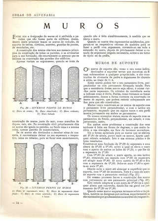 M u 
E~'IRE n6s a dfsignac;ao de muros s6 a atribuida a pa-redes 
que nao fazem parte de edificios. Assim, 
en 0 deste principio temos os muros de veduc:ao, de 
SD orte de terras, cortinas, muretes, guardas de pontes, 
a ascadarias, ate. 
A construc;ao dos muros obedece aos mesmos princi-pios 
da construc;ao de todas as paredes, e as alvenarias 
para a sua formac;ao, sao exactamente as mesmas que se 
n 'lizam na construc;ao das paredes dos edificios. 
Apenas variam as argamassas, quando se trata da 
Fiq. 24.-DIVERSOS PERFIS DE MUROS 
A.) Muro de crista; B) Muro chanfrado; C) lYluro redondo; 
D) Muro boleado 
construc;ao de muros junto do mar, como muralhas de 
diq ues, cais, etc. Na construc;ao civil propriamente dita 
os muros sao iguais as paredes, no fundo uma e a mesma 
coisa, apenas questao de nomenclatura. 
e os muros sao destinados a receber s6cos de can-taria, 
a conveniente deixar na sua espessura a res pec- 
',a caixa ou rebaixo, para se fazer esse assentamento, 
Fig. 25.-DIVERSOS PERPIS DE MUR()S 
th eapeamento recto; B) Muro de capeamento chan- 
I JI 0 de cn'sla aceolada; D) Muro de capeamento 
e [aixa 
R o s 
quando nao a feito simultaneamente, a medida que se 
eleva 0 muro. 
Quando os muros tem capeamentos moldurados, pre-param- 
se as respectivas carceas de madeira para se 
fazer 0 perfil com argamassa, correndo-as em toda a 
extensao do muro, depois de previa mente deixar a ca-mad 
a de argamassll julgada necessaria, sobre e em torno 
do tijolo ou da pedra. 
as muros de suporte sao, como 0 seu nome indica, 
destin ados a suportar terras que encostam ou fi-cam 
sobranceiras a qualquer pJ'oprieJade, e sao cons-truidos 
de alvenaria de pedra e argamassa de cimento 
a areia, £10 trac;o de 1 : 4. 
Estes muros podem tel' 0 seu paramento livre, per-pendicular 
ou com jorramento formando talude. Para 
que a resistencia dpstes muros seja eficaz, e mister oar- . 
-lhe certa espessura. Os calculos de resisWncia assim 
o indicam como e 6bvio. Porem, como tratamos os temas 
praticamente, damos a forma corrente da construc;ao de 
muros de suporte, que podem resistir sobejamente aos 
fins para que sao construidos. 
Muitas vezps constroem-se os muros de suporte com 
o paramento livre perpendicular, e com 0 tardoz em 
jorramento. enquanto que em alguns casos 0 seu perfil 
mostra jorramento em ambos os paramentos. 
Os nossos exemplos tratam muros de suporte com os 
paramentos da frente, perpendicular, um estudo, e com 
jorramento, outro. 
Em ambos estes problemas a construc;ao dos seus 
tardozes a feita em forma de degraus, 0 que muito fa-cilita 
a sua elevac;ao, em face cie terrenos movedic;os. 
Eis a forma apreciada para os muros que se elevem 
ata 3m ,OU de altura. pouco mais ou menos, aparte ({ual-quer 
calculo estudado. lsto e urn sistema pratico e de 
bons resultados. 
Constroe-se uma fundac;ao de 2m ,00 de espessura e uma 
altura de om,60 a om,80, sobre a qual se eleva 0 muro 
com 0 aperto de ambos os lados de om,20, 0 que the da 
a espessura de IID,60. 
Com om,80 de altura 0 muro aperta, no seu tardoz 
om,40, crescendo em seguida com IITl,20 de espes:mra 
ara atingir mais om,80. Ai novo aperto de 01ll,40 e fica 
com a espessura de om,80. Sobe-se mais 01ll,80 e aper-ta- 
se mais OlD ,40. 
Depois sobe 0 muro ata alcanc;ar a superficie que se 
suporta, com 01ll,40 de espessura. Este e 0 caso do muro 
de suporte com 0 paramento vertical (Fig. 27). 
Do mesmo processo faz-se a construc;ao dos muros 
com jorramento no seu paramento principal (Fig. 26). 
Este estudo adapta-se a urn muro de 2m,6U ou a qual-quer 
altura que convenha, dando-Ihe em geral urn jor-ramento 
de OID,20ou 0"',30. 
Quando estes muros amparam terrenos sabre a via pu-blica, 
tambe:'mse designam pOl'cortinas, especialmente S6 
sao encimados por gradeamentos ou muretes de resguardo. 
 