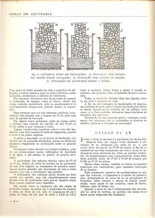 Fig. 5-DIVERSOS TIPOS DE FUNDAQOES: A) FUNDA9AO COM SAPATA 
DE BET.iO SOBRE CASCALHO; B) FUNDA9AO COM SAPATA DE BETAO; 
C) FUNDA9AO DE ALVENARIA SOBRE A TERRA 
ma placa de betao armado em toda a superficie da edi-ficac; 
ao, e ootros sistemas mais ou menos identicos, estao 
indicados, obedecendo a calcolos de resistencia. 
Nos terrenos duvidosos tern de procedAr se sempre a construc;ao de sapatas, como ja vimos, dando pOl' 
,ezes cuidados apreciaveis, pois os as.~entamentos e os 
escor1'egamentos surgem-nos, quando menos os espera-mos. 
Para terrenos que nos nao ofere cern eonfianc;a, cons-uimos 
boas sapatas com a largura de om,10, para eada 
ado da parede da fundac;?to. 
Em alguns casos aplicamos, antes da sapata, sobre 
o terreno, uma camada de cascalho de uns om,10 ou 
0"',15, sobre a qual vazamos 0 betao. 
Alguns construtores espalbam sobre 0 solo das fun-dac; 
oes, uma leve camada de areia de argamassa, quando 
a erra e urn pouco argilosa . 
.d..pedra a empregar na alvenaria de fundac;oes, nao 
e,era, ser de pequenas dimensoes, apenas se utilizando 
equenos fragmentos no enchimento entre os grandes 
ocos. 
Os espac;os vazios deverao ser sempre evitados, a fim 
e no preeavermos contra infiltrac;oes de humidade 
~e agua, e ate mesmo da quebra da pr6pria alve-a. 
o enehirnento dos caboucos termina cerea de om,10 
o 0"'.15, abaixo do nivel do terreno ou do pavimento 
a. Kos angulos ou cruzamento de paredes, assen- 
-~e pedras gran des que atravessam de uma a outra 
.:-~e e, para que 0 travamento seja perfeito. 
enchimento dos cabouco8 nunca devera ser feito 
e pOI' parede, mas sim simulHineamente Duma 
e zona de construc;ao, para que as ligac;oes sejam 
DaD0 possivel como monolito8. 
mill as obras as fundac;oes nao SaD cbeias de 
n:t1gar de pedra rija e argamassa de cimento 
8.0 ac;o de 1:4, nem de argamassa de cal e 
de 1:3 mas de betao a 2:4:6 ou 1:3:5, 
como e corrente. Desta forma a massa e vasada no 
caboueo, das pr6prias latas ou padiolas em que e conuu-zida. 
Todas as jundar.;oes deverao fiear bem ligadas entre 
si, em todo 0 conjonto da obra. 
A fim de dar passagem as eanalizagoes de esgotos, 
em manilhas de gres, que s6 depois das fundagoes cheias 
se fazem, ligando-as ao colector da via publica nuns 
casos, e a jOSSfL nootros, deixam-se umas aberturas na 
alvenaria dos caboucos. 
Terminado de uma maneira geral 0 completo enchi-mento 
dos caboucos, isto e, cODstruidos os alicc1'ces do 
edificio, inicia-se a eleyac;ao da constru<;ao. 
ENTRE 0 nivel do terreno e 0 pavimento do res-do-cha.o 
deixa-se ficar urn espac;o livre, destinado it cir-culac; 
ao do aI', designado pOl' caixa de 0.1', e que 
Danca deve tel' menos de om,60 de altura. A fim de se 
estabelecer urn born arejamento em toda a caixa de ar, 
deixam-se umas aberturas em todas as paredes interio-res, 
de compartimento para compartimento. Estas aber-turas 
poderao mediI' de om,30 a om,40 de largura, pOl' 
0, m40 ou Om,50 de altura. 
Muitas vezes, mesma. tamhem se abrem nas paredes 
exteriore8 uns ventiladores, para constante renovac;1io 
do ar interior . 
Este arejamento preserva de apodrecimento ou ata-que 
dos insectos, 0 vigamento e 0 soalho do primeiro 
piso. Exceptuam-se da caixa de ar os pavimentos de 
betonilha, betao armado e outr08 de similar consti-tuic; 
ao, como sejam os das cozinhas, casas de banbo, 
latrinas, salas de festas, etc. 
Quando 0 nivel da rua e relativamente alto em rela-c; 
ao ao nivel do terreno, as paredes das caixas de ar 
fazem parte integrante das fundac;oes. 
 