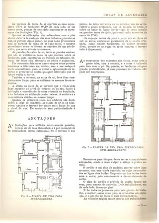 J..s paredes da caixa de ar apertam as suas espes-s 
sabre as fundagCies om,lO de cada lado, s6 em 
c~_ as casas, porque de ordinario manteem-se as espes-as 
das fundagoes (Fig. 8), 
Quando as edifica~oes tern subterraneo, com 0 piso 
aixo da terra de qualquer das suas fachadas, procede-se 
com as paredes desse andar, tal qual como procedemos 
com as paredes da caixa de ar Duns casos, e noutros 
procedemos como se fossem as paredes de urn res-do- 
-chao, que mais adiante trataremos. 
As paredes da caixa de ar, tanto as paredes me.~tras, 
que sao as exteriores, como as que montam sobre as 
"'undaC:;(jes,para suportarem os frontais ou tabiques, de- 
,erao ser feitas com alvenaria de pedra e argamassa. 
POI' economia deixam-se quase sempre estas paredes 
. eriores e inferiores em d~stico, mas 0 seu emboQo e 
:nui 0 aconselbavAI, para se evitar a aglomeragao de in- 
_ectos e precaver-se contra qualquer infiltra<;ao que de 
oU uro venha a dar-se. 
Tamhem 0 terreno, na caixa de ar, deve ficar com-e 
amente limpo, para se evitarem os mesmos inconve-entes. 
A altura da caixa de ar permite que 0 1'cs-do-chao 
fique superior 80 nivel do terreno ou da rua, dando a 
babitagao a comodidade de estar afastada da humidade, 
e as farhadas da edifical,:30 maior beleza. A estetica e a 
convenipncia obtidas ao mesmo tempo. 
Quando os primeiros pisos dos ediflcios sao desti-na: 
los a lojas de comercio, as caixas de ar s6 se cons-oem 
quando 0 terreno for muito mais baixo do que 
o nivel da rua. De contrario essa particularidade e 
inutil. 
As fundagoes para edificios relativamente pesados, 
devem ser de boas dimensoes, e e par conseguinte 
de necessidade serem calculadas. Se 0 terreno e dos 
Fig. 6. - PIA 7A DE UMA CASA 
LYDEPE~-DE TE 
piores, de terra movediga ou de en-n - o. 
correr a poc:;os profundos, que se e c e 
sobre os quais se fazem correr vigas d 
ou grandes arcos de tijolo, que ressah-arao eXLE:::- - 
cerca de 3m,aO. 
Os espagos vazios de pogo a poc:;o,sob as 
sob os arcos, enchp,m-se geralmenre de ah-e a '3 0---. 
naria, como simples tapamento, se hoo,er p7e ',,- 
disso, pOl'que se as vigas ou arcos tocarem 0 -eo_==- 
tudo e dispeusado. 
As escavagoes dos caboucos sao feitas, como 0 
gente sabe, com a enxada, e a terra e balde .. 
para fora com a pa. Se, porem, as fundac:;oes a 'ncE-grande 
profundidade, ja esse processo de trabalho ..-: 
pode ser empregado. 
Fig. 7.-PLANTA DE UMA CASA IN1'ERCALAD.1 
NUM ARRUAMENTO 
Recorre-se para tiragem dessa terras a mag .. ~ ~ 
.o 
adequados, sendo 0 mais vulgar 0 atingo e pra 'co 
rilhosarilho e urn eixo de madeira asse te sobTe 
cruzetas, com uma currla enrolada em cuja e.s e:::: 
des se ligam dois baldes. Enquanto urn dos b 'es :::0:_= 
sobe 0 outro, pelo enrolamento e de enrollEle=-_ 
corda. o eixo do sarilho e provido de qua 0 :0:: _ 
cruz, para manejo do aparelho. Dois trab 
de c~da lado, fazem-no girar. 
E de tudos os processos para es e ~ E::" 
Iho, 0 melbor, assim como para as ai,e ~. " 
gao, e 0 sem Jim de todos 0 mai reco e_ ~ 
As roldanas exigem maior es or~ 
 