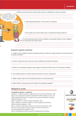 1. Realizá una lista de los usos sobre la flora nativa y la utilidad que le presta al hombre.
......................................................................................................................................................
..................................................................................................................................................
..............................................................................................................................................
...........................................................................................................................................
2. ¿Qué legislación protege a la flora nativa en Mendoza?
......................................................................................................................................
.....................................................................................................................................
.....................................................................................................................................
.....................................................................................................................................
3. De acuerdo con el marco legal, ¿qué se entiende por bosque protector?
.......................................................................................................................................
.........................................................................................................................................
............................................................................................................................................
4. A criterio personal, ¿que acciones considerás convenientes realizar a fin de colaborar
con la conservación de la flora nativa?
......................................................................................................................................................
............................................................................................................................................................
...............................................................................................................................................................
...............................................................................................................................................................
Gobierno de Mend
subsecretaría de medio ambiente fascículo 16 página 11
actividades
Respondé el siguiente cuestionario.
1. ¿Cuáles son las medidas necesarias que deben practicarse sobre los campos naturales a fin de prevenir los
incendios forestales?
..........................................................................................................................................................................
..........................................................................................................................................................................
2. ¿Cuál es la época del año en que hay mayor incidencia de incendios forestales?
..........................................................................................................................................................................
..........................................................................................................................................................................
3. ¿Quién es la autoridad de aplicación que regula en Mendoza la flora nativa y los incendios forestales?
..........................................................................................................................................................................
..........................................................................................................................................................................
4. ¿Has utilizado algunos remedios naturales presentes en nuestra vegetación?
..........................................................................................................................................................................
..........................................................................................................................................................................
5. ¿Podés señalar cuáles son los remedios presentes en nuestra provincia?
..........................................................................................................................................................................
..........................................................................................................................................................................
6. ¿Qué le dirías a una persona que no confía en los remedios naturales?
..........................................................................................................................................................................
..........................................................................................................................................................................
Bibliografía de consulta
Investigadores botánicos mendocinos
Méndez, E. y Martínez Carretero E. Mapa florístico de la provincia de Mendoza. 1988.
Roig, F. Flora y vegetación de la Reserva Forestal de Ñacuñán. Deserta I: 21-239. 1971.
Roig F. Bosquejo fisonómico de la vegetación de la provincia de Mendoza. Sociedad
Argentina de Botánica. 1972
Roig, F. y Dalmasso, A. Comité Ecológico de Mendoza. 1986.
Roig, F.; Méndez, E. y Martínez Carretero E. Carta de vegetación de Mendoza.
Revista Científica Multequina 5. 1998.
Roig, F. Las plantas medicinales y aromáticas de la provincia de Mendoza. 2001.
Ruiz Leal, A. Flora popular mendocina. Deserta 3:9-296. Ilustraciones de
Ing. Agr. Fidel Roig y José Ambrosetti. 1972.
Day, M. Compilación de artículos y aportes al Departamento Flora Nativa.
 