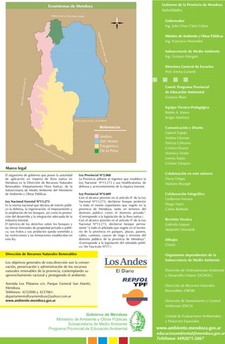 El organismo de gobierno que posee la autoridad
de aplicación en materia de flora nativa en
Mendoza es la Dirección de Recursos Naturales
Renovables (Departamento Flora Nativa), de la
Subsecretaría de Medio Ambiente del Ministerio
de Ambiente y Obras Públicas.
Ley Nacional Forestal Nº13.273
Es la norma nacional que declara de interés públi-
co la defensa, la regeneración, el mejoramiento y
la ampliación de los bosques, así como la promo-
ción del desarrollo y la integración adecuada de la
industria forestal.
El ejercicio de los derechos sobre los bosques y
las tierras forestales de propiedad privada o públi-
ca, sus frutos y sus productos queda sometido a
las restricciones y las limitaciones establecidas en
esta ley.
Ley Provincial Nº2.088
La Provincia adhiere al régimen que establece la
Ley Nacional Nº13.273 y sus modificatorias, de
defensa y acrecentamiento de la riqueza forestal.
Ley Provincial Nº4.609
Con el alcance previsto en el artículo 8° de la Ley
Nacional Nº13.273, declárese bosque protector
“a todo el monte espontáneo que vegete en la
provincia de Mendoza, tanto en terrenos del
dominio público como el dominio privado”.
(Corresponde a la legislación de la flora nativa.)
Con el alcance previsto en el artículo 9° de la Ley
Nacional Nº13.273, declárese bosque perma-
nente “a todo el arbolado que vegete en el territo-
rio de la provincia en parques, plazas, paseos,
calles, caminos, cauces de riego y terrenos del
dominio público de la provincia de Mendoza”.
(Corresponde a la legislación del arbolado públi-
co. Ver Fascículo Nº17.)
Gobierno de Mendoza
Ministerio de Ambiente y Obras Públicas
Subsecretaría de Medio Ambiente
Programa Provincial de Educación Ambiental
Gobierno de la Provincia de Mendoza
Autoridades
Gobernador
Ing. Julio César Cleto Cobos
Ministro de Ambiente y Obras Públicas
Ing. Francisco Morandini
Subsecretario de Medio Ambiente
Ing. Gustavo Morgani
Directora General de Escuelas
Prof. Emma Cunietti
Coord. Programa Provincial
de Educación Ambiental
Gustavo Blanc
Equipo Técnico-Pedagógico
Rubén A. Yonzo
Sergio Martínez
Comunicación y Diseño
Gabriel Espejo
Andrea Ginestar
Patricia Calivares
Cristina Pizarro
Verónica Tirado
Lorena Souto
Cristian Vásquez
Colaboración en este número
Oscar Ongay
Mariano Bourget
Colaboración fotográfica
Guillermo Ferraris
Diego Martí
Carlos Robledo
Revisión Técnica
Gabriela Lúquez
Alejandro Drovandi
Dibujos
Chanti
Organismos dependientes de la
Subsecretaría de Medio Ambiente
Dirección de Ordenamiento Ambiental
y Desarrollo Urbano (DOADU)
Dirección de Recursos Naturales
Renovables (DRNR)
Dirección de Saneamiento y Control
Ambiental (DSCA)
Unidad de Evaluaciones Ambientales
y Proyectos Especiales
www.ambiente.mendoza.gov.ar
educacionambiental@mendoza.gov.ar
Teléfonos 4492871/2867
Dirección de Recursos Naturales Renovables
Los objetivos generales de esta dirección son la conser-
vación, preservación y administración de los recursos
naturales renovables de la provincia, contemplando su
aprovechamiento racional y protegiendo el ambiente.
Avenida Los Plátanos s/n, Parque General San Martín,
Mendoza.
Teléfonos: 4252090 y 4257061.
departamentofloramendoza@yahoo.com.ar
www.ambiente.mendoza.gov.ar
Ecosistemas de Mendoza
Referencias
Andino
Del Monte
Patagónico
De la Puna
Marco legal
 