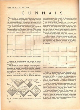 OBRAS DE CANTARIA 
C U N H A I S 
ângulos ou esquinas das edificações que têm a 
designação de cunhais são geralmente nas boas 
obras revestidos, quando não construídos, de cantaria, 
em concordância com o envasamento e com a cornija, 
formando um enquadramento de fachada conveniente, 
dentro do estudo arquitectónico preconcebido. 
Os cunhais podem ser construídos por blocos de 
pedra de qualquer grandeza em paralelepípedos, por 
fiadas regulares, maciços ou por pedras serradas, quanto 
à sua contextura e a respeito do seu aspecto podem ser 
de superfície plana, de juntas refendidas e de alheias. 
B 
Fig. 16— DIVERSOS TIPOS DE CUNHAIS REGULARES 
Quando os paralelepípedos que formam o cunhal 
têm espessura que atravessa as paredes têm o nome de 
juntoiras. 
Os cunhais de alheias, que tanto podem ser regula-res 
como desencontradas, segundo o projecto da obra 
constróem-se sempre, conforme os traçados clássicos, 
com as pedras estreitas no início, sobre os socos ou 
envasamentos, como indicamos nos nossos desenhos 
(fig. i8-A). 
Os cunhais de faces regulares (fig. 16) tanto po-dem 
ser constituídos com uma só pedra de face como 
A B 
C 
Fig. 17—PLANTAS DE DIVERSOS TIPOS DE CUNHAIS 
— 10 — 
com várias pedras. Nos cunhais de alhetas só se aplic* 
geralmente uma pedra de face, se é constituído por 
pedras serradas (fig. ij-D e E). 
Se, porém, o cunhal ó maciço (fig- IJ-B) cada fiada 
é uma só pedra, repetimos. Assim assenta-se sobre o-soco 
uma pedra estreita e seguidamente faz-se o assen-tamento 
de uma pedra mais larga, depois uma mais-estreita 
e assim sucessivamente até se atingir a^cimalha 
que deve apoiar-se, sempre, numa pedra larga, É apenas 
questão de fazer-se a divisão da altura do cunhal no-número 
de pedras que assim convenha. 
Nalgumas obras também, como nas pilastras, apli-cam- 
se juntas refendidas, tanto rectas como triangulares. 
Os aparelhos das pedras dos cunhais são quase sem-pre 
de igual sistema em toda a obra; no entanto têm-se 
feito construções em que os cunhais apresentam apare-lhos 
diferentes das restantes cantarias e até mesmo 
decorados com molduras, tal qual como se pratica com 
as pilastras. 
A B 
Fig. 18—DIVERSOS TIPOS DE CUNHAIS DE ALHETAS 
Na fig. 77 apresentamos as várias plantas dos diver-sos 
tipos de cunhais, que vamos descrever sucinta-mente. 
Assim : A)— Cunhal de faces iguais construído 
por pedras de forro ; B)— Cunhal de alhetas construído 
de pedras grossas; C) — Cunhal constituído por uma só 
pedra na sua largura; D)—Cunhal de alhetas consti-tuído 
por pedras delgadas; E) — Cunhal de alhetas de 
faces desiguais. 
Porém, ao finalizar este estudo, lembramos mais uma 
vez aos estudiosos que, classicamente, o assentamento 
das pedras que constituem as fiadas dos cunhais de 
alhetas deve principiar por uma pedra estreita e ter-minar, 
em cima, por uma pedra larga. 
O cunhal apresentado na fig. i8-B è também vul-garmente 
denominado de paralelepípedos, pois que 
sabemos que é construído de pedras com essa forma 
geométrica, com as superfícies das faces todas iguais. 
No assentamento dos cunhais constituídos por pedras 
de forro é da maior conveniência a utilização de bons 
gatos e pernes ligados para a alvenaria. 
 