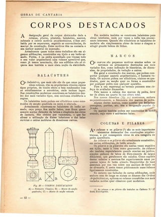 OBRAS DE CANTARIA 
CORPOS DESTACADOS 
A designação geral de corpos destacados dada a 
colunas, pilares, pilaretes, balaústres, marcos, 
coluneis e outros motivos arquitectónicos, é-lhes atri-buída 
por se separarem, segundo as conveniências, do 
maciço da construção. Estes motivos têm na cantaria o 
seu melhor material de execução. 
Actualmente quase todos estes trabalhos são em al-gumas 
edificações, construídos em tijolo e em betão ar-mado. 
Porém, é na pedra aparelhada que vincam todo 
o seu valor arquitectural num volume apreciável que, 
como já temos acentuado, dão aos edifícios não só ri-queza 
mas também a mais clara noção da eternidade. 
BALAUSTRES 
s balaústres, que mais não são do que umas peque-ninas 
colunas, têm na arquitectura clássica alguns 
tipos próprios, de bonito efeito e bem coadunados com 
os entablamentos e acrotérios, onde tenham lugar. 
Nas construções modernas constroem-se balaústres den-tro 
dos mais variados tipos, sem nenhuma obediência a 
regras. 
Os balaústres tanto podem ser cilíndricos como cons-truídos 
de secção quadrada ou sesta e oitavada. 
Actualmente constroem-se balaústres de betão ar-mado, 
cujo preço fica muito baixo, mas ficam quase 
sempre muitos distantes da beleza e elegância das obras 
de cantaria. São obtidos por vazamento, o que faz 
alhear a utilização de filetes inferiores e das belas 
escadas e outras molduras de donairosas curvas. 
Em madeira também se constróem balaústres para 
obras interiores, onde por vezes a talha tem proemi-nente 
interesse. Quando são cilíndricos os balaústres de-madeira 
são simplesmente obras de torno e chegam & 
atingir grande beleza de linhas. 
M A R C O S 
marcos são pequenos motivos erectos sobre os1 
terrenos ou arruamentos destinados aos mais-variados 
fins, como indicação de itinerários, de dimen^ 
soes, de propriedades, de vedação e outros. 
Em geral a construção dos marcos, que podem com' 
portar qualquer aspecto arquitectónico, é bastante va-riada. 
Os marcos podem ser cilíndricos, cónicos ou qua-drados, 
quer na secção quer na forma e construído» 
por qualquer pedra com qualquer aparelho. 
Para a sua segurança no terreno possuem uma Ca-' 
beça de avultadas dimensões. 
Pelo menos a cabeça dos marcos de pedra, deve 
ter de altura um quarto da sua altura total. 
Nos nossos desenhos (fíg. 20) mostramos, embora 
esquematicamente, a fisionomia dos marcos de pedra. 
Alguns destes marcos, como aqueles que delimitam 
passagens, portões, etc. têm a designação popular de 
frades. 
Os marcos também podem ser construídos de betão 
armado, cujo custo ó muitíssimo baixo. 
COLUNAS E PILARES 
s colunas e os pilares (l) são os mais importantes 
elementos destacados das construções arquitec-tónicas, 
e por conseguinte obras de alta categoria de 
pedra aparelhada. 
As colunas e os pilares são actualmente construídos, 
em certas edificações, de betão armado. 
Os pilares e os pilaretes são muitas vezes erguidos 
em tijolo, tanto à vista como guarnecido. As colunas 
são também especialmente quando erectas em jardins, 
simples pedaços de tubos de fibro-cimento de largos 
diâmetros, que geralmente são caiados. Como capiteis 
destas colunas a asentam-lhe superiormente umas pe-quenas 
lajens de betão armado. Desprovidas de base 
assentam por sua vez sobre uns maciços de tijolo ou 
de alvenaria. E assim temos praticamente umas colunas 
ligeiramente construídas. 
No entanto nas fachadas de certas edificações, onde 
embora nem de longe se sintam os ditames das Ordens 
Arquitectónicas, aplicam-se colunas concebidas nos mais 
variados moldes quer clássicos quer modernos. 
Fig. 20 — CORPOS DESTACADOS 
A) — Balaústre Clássico; B) — Marco de secção 
quadrada; C) — Marco de secção redonda 
(i) As colunas e os pilares são tratados no Caderno N.' 
desta Enciclopédia. 
— 12 — 
 