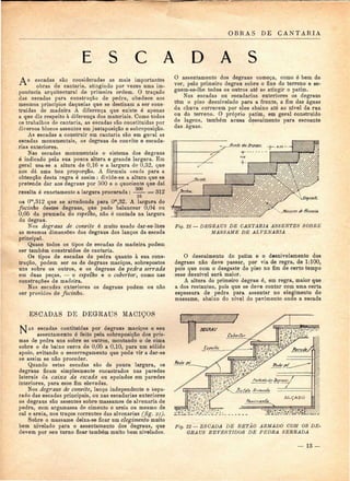 OBRAS DE CANTARIA 
E S C A D A S 
A s escadas são consideradas as mais importantes 
obras de cantaria, atingindo por vezes uma im-, 
ponência arqaitectural de primeira ordem. O traçado 
das escadas para construção de pedra, obedece aos 
mesmos princípios daquelas que se destinam a ser cons-truídas 
de madeira A diferença que existe é apenas 
a que diz respeito à diferença dos materiais. Como todos 
os trabalhos de cantaria, as escadas são constituídas por 
diversos blocos assentes em justaposição e sobreposição. 
As escadas a construir em cantaria são em geral as 
escadas monumentais, os degraus de convite e escada-rias 
exteriores. 
Nas escadas monumentais o sistema dos degraus 
é indicado pela sua pouca altura e grande largura. Em 
geral usa-se a altura de 0,16 e a largura de 0,32, que 
nos dá uma boa proporção. A fórmula usada para a 
obtenção desta regra é assim: divide-se a altura que se 
pretende dar aos degraus por 500 e o quociente que daí 
resulta é exactamente a largura procurada : 500 
16 
= 312 
ou O™,312 que se arredonda para Om,32. A largura do 
focinho destes degraus, que pode balancear 0,04 ou 
0,05 da prumada do espelho, não é contada na largura 
do degrau. 
Nos degraus de convite é muito usado dar-se-lhes 
as mesmas dimensões dos degraus dos lanços da escada 
principal. 
Quase todos os tipos de escadas de madeira podem 
ser também construídos de cantaria. 
Os tipos de escadas de pedra quanto à sua cons-trução, 
podem ser os de degraus maciços, sobrepostos 
uns sobre os outros, e os degraus de pedra serrada 
em duas peças, — o espelho e o cobertor, como nas 
construções de madeira. 
Nas escadas exteriores os degraus podem ou não 
ser providos de focinho. 
O assentamento dos degraus começa, como é bem de 
ver, pelo primeiro degrau sobre o fixe do terreno e se-guem- 
se-lhe todos os outros até se atingir o patim. 
Nas escadas ou escadarias exteriores os degraus 
têm o piso desnivelado para a frente, a fim das águas 
da chuva correrem por eles abaixo até ao nível da rua 
ou do terreno. O próprio patim, em geral construído 
de lagens, também acusa descaimento para escoante 
das águas. 
Fig. 21 — DEGRAUS DE CANTARIA ASSENTES SOBRE 
MASSAME DE ALVENARIA 
O descaimento do patim e o desnivelamento dos 
degraus não deve passar, por via de regra, de 1:100, 
pois que com o desgaste do piso no fim de certo tempo 
esse desnível será maior. 
A altura do primeiro degrau é, em regra, maior que 
a dos restantes, pois que se deve contar com uma certa 
espessura de pedra para assentar no elegimento do 
massame, abaixo do nível do pavimento onde a escada 
ESCADAS DE DEQRAUS MACIÇOS 
AS escadas contituídas por degraus maciços o seu 
assentamento é feito pela sobreposição dos pris-mas 
de pedra uns sobre os outros, montando o de cima 
sobre o de baixo cerca de 0,05 a 0,10, para um sólido 
apoio, evitando o escorregamento que pode vir a dar-se 
se assim se não proceder. 
Quando estas escadas são de pouca largura, os 
degraus ficam simplesmente encastrados nas paredes 
laterais da caixa da escada ou apoiados em paredes 
interiores, para esse fim elevadas. 
Nos degraus de convite, lanço independente e sepa-rado 
das escadas principais, ou nas escadarias exteriores 
os degraus são assentes sobre massames de alvenaria de 
pedra, com argamassa de cimento e areia ou mesmo de 
cal e areia, nos traços correntes das alvenarias (fig. 21). 
Sobre o massame deixa-se ficar um elegimento muito 
bem nivelado para o assentamento dos degraus, que 
devem por seu turno ficar também muito bem nivelados. 
Fig. 22 — ESCADA DE BETÃO ARMADO COM OS DE-GRAUS 
REVESTIDOS DE PEDRA SERRADA 
— 13 — 
 