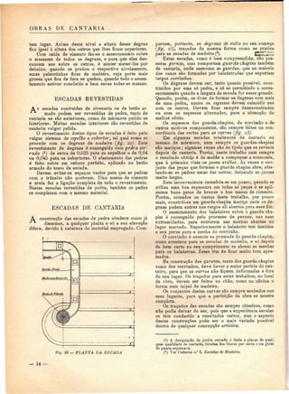 OBRAS DE CANTARIA 
tem lugar. Acima deste nível a altura desse degrau 
fica igual à altura dos outros que lhes ficam superiores. 
Com calda de cimento faz-se o assentamento sobre 
o massame de todos os degraus, e para que eles des-cancem 
uns sobre os outros, ó mister meter-lhe por 
debaixo, quando se pratica o respectivo nivelamento, 
umas palmetinhas fixas de madeira, cuja parte mais 
grossa que fica de fora se quebra, quando todo o assen-tamento 
estiver concluído e bem secas todas as massas. 
ESCADAS REVESTIDAS 
A s escadas contruídas de alvenaria ou de betão ar-mado 
podem ser revestidas de pedra, tanto de 
cantaria se são exteriores, como de mármore pulido se 
interiores. Muitas escadas interiores são revestidas de 
cantaria vulgar pulida. 
O revestimento destes tipos de escadas é feito pelo 
vulgar sistema de espelho e cobertor, tal qual como se 
procede com os degraus de madeira (fig. 22). Este 
revestimento de degraus é conseguido com pedra ser-rada 
(4) de cerca de 0,025 para os espelhos e de 0,04 
ou 0,045 para os cobertores. O afastamento das pedras 
é feito sobre um reboco perfeito, aplicado no betão 
armado do tosco da escada. 
Devem evitar-se espaços vazios para que as pedras 
com o trânsito não quebrem. Uma massa de cimento 
e areia faz a ligação completa de todo o revestimento. 
Nestas escadas revestidas de pedra, também os patins 
se completam com o mesmo material. 
ESCADAS DE CANTARIA 
A construção das escadas de pedra obedece como já 
•^ dissemos, a qualquer planta e só a sua elevação 
difere, devido à natureza do material empregado. Com- 
J 
r---i 
l—j 
-.H 
Fig. 23 — PLANTA DA ESCADA 
portam, portanto, os degraus de volta no seu começo 
(fig. 23), traçados da mesma forma como se pratica 
para as escadas de madeira (2). GÍíEííí^ 
Estas escadas, como é bem compreendido, não pos-suem 
pernas, mas comportam guarda-chapins também 
de cantaria, onde assentam as guardas, que na maioria 
dos casos são formadas por balaustradas que suportam 
largos corrimãos. 
Os degraus devem ser, tanto quanto possível, cons-tituídos 
por uma só pedra, e só se permitindo o acres-centamento 
quando a largura da escada for assaz grande. 
Quando, porém, se tiver de formar os degraus com mais 
de uma pedra, nunca os espessos devem coincidir uns 
com os outros. Devem ficar sempre desencontrados 
ou com os espessos alternados, para a obtenção do 
melhor efeito. 
Os espessos dos guarda-chapins, do corrimão e de 
outros motivos componentes, são sempre feitos na con-cordância 
das rectas para as curvas (fig. 23). 
Em algumas escadas totalmente de cantaria, ou 
mesmo de mármore, nem sempre os guardas-chapins 
são maciços ; algumas vezes são de tijolo que se reveste 
depois de cantaria. Porém, neste trabalho nem sempre 
o resultado obtid.0 é de molde a compensar a economia, 
que à primeira vista se possa avaliar. As vezes o con-junto 
das peças que formam o guarda chapim abre, afas-tando- 
se as pedras umas das outras, deixando as juntas 
muito largas. 
Este inconveniente remedeia-se um pouco, quando se 
utiliza uma boa espessura em todas as peças e se apli-carem 
bons gatos de bronze e boa massa de cimento. 
Porém, somados os custos deste trabalho, por pouco 
mais, constrói-se um guarda-chapim maciço onde os de-graus 
podem entrar nos rasgos ali abertos para esse fim. 
O assentamento dos balaústres sobre o guarda-cha-pim 
é conseguido pelo processo de pernes, nas suas 
extremidades, para entrarem nas mechas abertas no 
lugar marcado. Superiormente o balaústre tem também 
o seu perne para a mecha do corrimão. 
O corrimão é assente na prumada do guarda-chapim, 
como acontece para as escadas de madeira, e só depois 
de bem certo no seu comprimento se abrem as mechas 
para os balaústres. Estes têm de ficar muito bem apru-mados. 
Na construção dos gavetos, tanto dos guarda-chapins 
como dos corrimãos, deve haver a maior perícia do can-teiro, 
para que as curvas não fiquem deformadas e fora 
do seu lugar. Os traçados para estes trabalhos, no local 
da obra, devem ser feitos no chão, como na oficina o 
foram num taipal de madeira. 
Os conjuntos destas curvas são sempre acabados nos 
seus lugures, para que a perfeição da obra se mostre 
completa. 
Os traçados das escadas são sempre clássicos, como 
não podia deixar de ser, pois que a experiência secular 
os tem conduzido a resultados certos, mas o aspecto 
destas construções pode ser o mais variado possível 
dentro de qualquer concepção artística. 
(!) A designação de pedra serrada é dada a placas de qual-quer 
qualidade de cantaria, tirada» dos blocos por serra e em geral 
de pouca espessura. 
(2) Ver Caderno n.° 3, Escadas de Madeira. 
— 14 — 
 