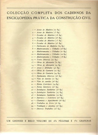 COLECÇÃO COMPLETA DOS CADERNOS DA 
ENCICLOPÉDIA PRÁTICA DA CONSTRUÇÃO CIVIL 
1 — Asnas de Madeira (27 fig.) 
2 — Asnas de Madeira (i3 fig.) 
3 —• Escadas de Madeira (18 fig.) 
4 — Escadas de Madeira (2 5 fig.) 
5 — Escadas de Madeira (i5 fig.) 
6 — Escadas de Madeira (23 fig.) 
7 — Pavimentos de Madeira (34 fig.) 
8 — Madeiramentos e Telhados (2$ fig.) 
9 — Madeiramentos e Telhados (21 fig.) 
10 — Madeiramentos e Telhados (22 fig.) 
11 :— Madeiramentos e Telhados (18 fig.) 
12 — Tectos Diversos (27 fig.) 
13 — Obras de Alvenaria (32 fig.) 
14— Obras de Alvenaria (29 fig.) 
15 — Arcos e Abóbadas (40 fig.) 
16 — Obras de Cantaria (27 fig.) 
17 — Obras de Cantaria (24 fig.) 
18 — Pavimentos Diversos (26 fig.) 
19 — Vãos de Janelas (21 fig.) 
20 — Vãos de Janelas (26 fig.) 
21 — Portas Exteriores (24 fig.) 
22 — Portas Interiores (25 fig). 
23 — Instalações Sanitárias (25 fig.) 
24 — Instalações Sanitárias (27 fig,) 
25 — Instalações Sanitárias (22 fig.) 
26 — Interiores e Exteriores (25 fig.) 
27 — Chaminés e Aquecimento (26 fig.) 
28 —• Trabalhos de Ferro (26 fig. 
29 — Ventilação e Acústica (25 fig.) 
30 — Diversos Trabalhos (23 fig.) 
UM GROSSO E BELO VOLUME DE 484 PÁGINAS E 7$9 GRAVURAS 
 