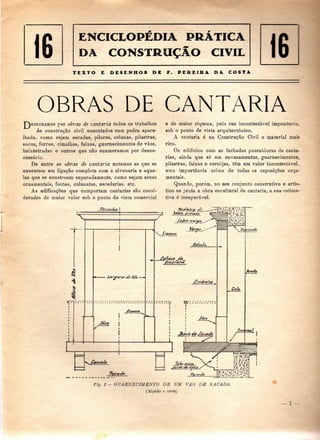 ENCICLOPÉDIA PRÁTICA 
DA CONSTRUÇÃO CIVIL 16 
TEXTO E DESENHOS DE F. PEREIRA DA COSTA 
OBRAS DE CANTARIA 
F^ESIGNAMOS por obras de cantaria todos os trabalhos 
de construção civil executados com pedra apare-lhada, 
como sejam escadas, pilares, colunas, pilastras, 
socos, forros, cimalhas, faixas, guarnecimentos de vãos, 
balaustradas e outros que não enumeramos por desne-cessário. 
De entre as obras de cantaria notamos as que se 
executam em ligação completa com a alvenaria e aque-las 
que se constróem separadamente, como sejam arcos 
ornamentais, fontes, colunatas, escadarias, etc. 
As edificações que comportam cantarias são consi-deradas 
de maior valor sob o ponto de vista comercial 
e de maior riqueza, pela sua incontestável imponência, 
sob o ponto de vista arquitectónico. 
A cantaria é na Construção Civil o material mais 
rico. 
Os edifícios com as fachadas possuidoras de canta-rias, 
ainda que só em envasamentos, guarnecimentos, 
pilastras, faixas e cornijas, têm um valor incontestável, 
uma importância acima de todas as suposições orça-mentais. 
Quando, porém, no seu conjunto construtivo e artís-tico 
se junta a obra escultural de cantaria, a sua estima-tiva 
é insuperável. 
ffftH» 
Jaca 
3ac/a í/a JaeaJa 
Parede 
Sofá 
flrerf* 
TÍIÍ» f a ff }x£~ ' 
*Ma<haua./ ^--j 
^ 
Fig, l — GUARNECIMENTO DE UM VÃO DE SACADA 
(Alçado e corte) 
— I — 
 