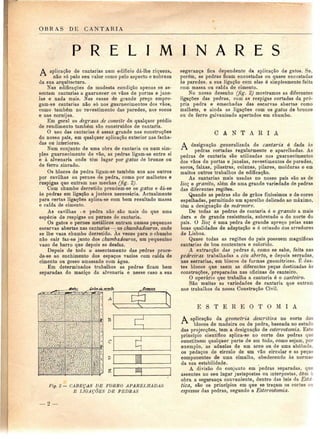 OBRAS DE CANTARIA 
P R E L I M I N A R E S 
A aplicação de cantarias num edifício dá-lhe riqueza, 
não só pelo seu valor como pelo aspecto e nobreza 
da sua arquitectura. 
Nas edificações de modesta condição apenas se as-sentam 
cantarias a guarnecer os vãos de portas e jane-las 
e nada mais. Nas casas de grande preço empre-gam- 
se cantarias não só nos guarnecimentos dos vãos, 
como também no revestimento das paredes, nos socos 
e nas cornijas. 
Em geral os degraus de convite de qualquer prédio 
de rendimento também são construídos de cantaria. 
O uso das cantarias ó assaz grande nas construções 
do nosso país, em qualquer aplicação exterior nas facha-das 
ou interiores. 
Num conjunto de uma obra de cantaria ou num sim-ples 
guarnecimento de vão, as pedras ligam-se entre si 
e à alvenaria onde têm lugar por gatos de bronze ou 
de ferro zincado. 
Os blocos de pedra ligam-se também uns aos outros 
por cavilhas ou pernes de pedra, como por malhetes e 
respigas que entram nas mechas (fig. 2). 
Com chumbo derretido prendem-se os gatos e dá-se 
às pedras em ligação a justeza necessária. Actualmente 
para certas ligações aplica-se com bom resultado massa 
e calda de cimento. 
As cavilhas t e pedra não são mais do que uma 
espécie de respigas ou pernes de cantaria. 
Os gatos e pernes metálicos entram numas pequenas 
escarvas abertas nas cantarias — os chumbadouros, onde 
se lhe vaza chumbo derretido. As vezes para o chumbo 
não cair faz-se junto dos chumbadouros, um pequenino 
vazo de barro que depois se desfaz. 
Depois de todo o assentamento das pedras proce-de- 
se ao enchimento dos espaços vazios com calda de 
cimento ou gesso amassado com água. 
Em determinados trabalhos as pedras ficam bem 
separadas do maciço da alvenaria e nesse caso a sua 
gafer (,'a/peJí arfi-fa 
Fig. 2 — CABEÇAS DE FORRO APARELHADAS 
E LIGAÇÕES DE PEDRAS 
segurança fica dependente da aplicação de gatos. Se. 
porém, as pedras ficam encostadas ou quase encostadas 
às paredes, a sua ligação com elas é simplesmente feita 
com massa ou calda de cimento. 
No nosso desenho (fig. 2) mostramos as diferentes 
ligações das pedras, com as respigas cortadas da pró-pria 
pedra e emechadas das escarvas abertas como 
malhete, e ainda as ligações com os gatos de bronze 
ou de ferro galvanizado apertados em chumbo. 
C A N T A R I A 
A designação generalizada de cantaria é dada às 
pedras cortadas regularmente e aparelhadas. As 
pedras de cantaria são utilizadas nos guarnecimentos 
dos vãos de portas e janelas, revestimentos de paredes, 
socos, faixas, pilastras, colunas, pilares, molduras e em 
muitos outros trabalhos de edificação. 
As cantarias mais usadas no nosso país são as de 
lio e granito, além de uma grande variedade de pedras 
das diferentes regiões. 
Quando as pedras são de grãos finíssimos e de cores 
espelhadas, permitindo um aparelho delicado ao máximo, 
têm a designação de mármore. 
De todas as pedras de cantaria é o granito a mais 
dura e de grande resistência, sobretudo o do norte do 
país. O lio^ é uma pedra de grande apreço pelas suas 
boas qualidades de adaptação e ó oriundo dos arredores 
de Lisboa. 
Quase todas as regiões do país possuem magníficas 
cantarias de boa contextura e colorido. 
A extracção das pedras é, como se sabe, feita nas 
pedreiras trabalhadas a céu aberto, e depois serradas, 
nas serrarias, em blocos de formas geométricas. É des-tes 
blocos que saem as diferentes peças destinadas às 
construções, preparadas nas oficinas de canteiro. 
O operário que trabalha a cantaria é o canteiro. 
São muitas as variedades de cantaria que entram 
nos trabalhos da nossa Construção Civil. 
E S T E R E O T O M I A 
A aplicação da geometria descritiva no corte do; 
"^^ blocos de madeira ou de pedra, baseada no estude 
das projecções, tem a designação de estereotomia. Este 
princípio científico aplica-se no corte das pedras que 
constituem qualquer parte de um todo, como sejam, por 
exemplo, as aduelas de um arco ou de uma abóbada, 
os pedaços de círculo de um vão circular e as peça? 
componentes de uma cimalha, obedecendo às norma; 
da sua estabilidade. 
A divisão do conjunto em pedras separadas, que 
assentes no seu lugar justapostas ou interpostas, dêm à 
obra a segurança conveniente, dentro das leis da Esté-tica, 
são os princípios em que se traçam os cortes OD 
espessos das pedras, segundo a Estereotomia. 
2 — 
 