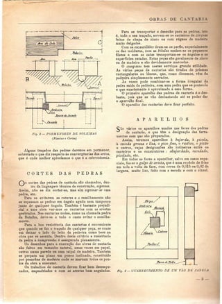 OBRAS DE C A N T A R I A 
Fig. 3 — PORMENORES DE SOLEIRAS 
(Plantas e Cortes) 
Alguns traçados das pedras daremos em pormenor, 
sobretudo o que diz respeito às convergências dos arcos, 
que é onde melhor apreciamos o que é a estereotomia. 
C O R T E S D A S P E D R A S 
Para se transportar o desenho para as pedra», isto 
é, todo o seu traçado, servem-se os canteiros de cérceat 
feitas de chapa de zinco ou com réguas de madeira 
muito delgadas. 
Com os escantilhões tiram-se os perfis, especia.zir"'- 
os das molduras, com as bitolas medem-se os peqnez - 
filetes e com as sutas transportam-se os ângulos e as 
superfícies sutadas. Estas peças são geralmente de zinco 
ou de madeira e são devidamente marcadas. 
O compasso tem nestes serviços grande utilidade. 
As várias peças de cantarias são tiradas de prismas 
rectangulares ou blocos, que, como dissemos, vêm da 
pedreira simplesmente serrados. 
Às vezes pode combinar-se a forma irregular da 
pedra saída da pedreira, com uma pedra que se pretende 
e que exactamente é aproximada a essa forma, 
O primeiro aparelho das pedras de cantaria é o des-baste, 
pois que se vão desbastando até se poder dar 
o aparelho final. 
O aparelho das cantarias deve ficar perfeito. 
A P A R E L H O S 
Cio vários os aparelhos usados nas faces das pedras 
de cantaria, e que têm a designação das ferra-mentas 
com quo são preparados. 
Assim, teremos aparelhos à bujarda, à picola, 
à escoda grossa e lisa, o pico fino, o rústico, o picão 
e outros, cujas designações são rotineiras entre os 
canteiros e os construtores : abujardado, escodado. 
picolado, etc. 
Em todas as faces a aparelhar, salvo em casos espe-ciais, 
faz-se o golpe de aresta, que é uma espécie de friso 
em toda a volta da face, com cerca de 0,015 ou 0,02 de 
largura, muito liso, feito com a escoda e com o cinzel. 
cortes das pedras de cantaria são chamados, den-tro 
da linguagem técnica da construção, espessos. 
Assim, não se diz cortar-se, mas sim espessar-se uma 
pedra. etc. 
Para se evitarem as ruturas e o esmilhamento não 
se espessam as pedras em ângulo agudo nem tampouco 
junto de qualquer ângulo. Também ó bastante prejudi-cial 
a uma obra ver-mos as cantarias com as arestas 
quebradas. Nas cantarias moles, como na chamada pedra 
da Batalha, deve-se a todo o custo evitar o esmilha-mento. 
Para a boa resistência das cantarias é conveniente 
que quando se faz o traçado de qualquer peça, se conte 
em deixar o lado do leito da pedreira como base na 
obra que se assenta. Dentro deste critério a resistência 
da pedra à compressão é assegurada plenamente. 
Os desenhos para a execução das obras de cantaria 
são feitos em tamanho natural, umas vezes em papel, 
outras numa parede ou num taipal de madeira. Também 
se prepara um plano um pouco inclinado, constituído 
por pranchas de madeira onde se marcam todos os pon-tos 
da obra a executar. 
Os trabalhos de cantaria devem ficar bem desempe-nados, 
esquadriados e com as arestas bem anguladas. Fig. 4— GUARNECIMENTO DE UM VÃO D k. 
— 3 — 
 