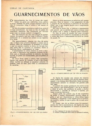 OBRAS DE CANTARIA 
GUARNECIMENTOS DE VÃOS 
guarnecimentos dos vãos de portas são consti-tuídos 
em geral, por ombreiras, socos, soleira 
e verga. Dizemos em geral, porque nalgumas obras os 
vãos só comportam verga e soleira e até mesmo só 
soleira. 
Os vãos de janelas comportam as ombreiras, peitoril 
e verga normalmente. Às vezes os vãos de janela não 
comportam ombreiras. São substituídas por diversas 
peças como os mineus, saimeis e tranqueira. 
Nos vãos formados em arco nem sempre há guarne-cimento 
de cantaria, pois por vezes é utilizado o tijolo, 
aparecendo só a cantaria nos saimeis ou nas impostas 
e no fecho. 
Nos guarnecimentos vulgares dos vãos de portas 
(fig. 5) temos como primeiro elemento a soleira que se 
assenta sobre um elegimento na alvenaria (*) e sobre 
a qual se assentam também os socos, um de cada lado 
para sobre eles se apoiarem as ombreiras. Sobre as 
ombreiras faz-se o assentamento da verga. 
O assentamento da soleira obedece ao nível e calça- 
-se sobre o elegimento com pequenas palmeias de ma-deira 
para a desejada perfeição do trabalho. As vezes 
também se gateia nas extremidades, para as pedras da 
alvenaria 
Os socos ficam sobre a soleira, bem aprumados, 
ligados com aguada de cimento, e para o seu nivela-mento 
também se utilizam as pequenas palmeias de 
madeira, como de resto para todos os assentamentos 
de cantarias. 
OUTRO TIPO X JOLSUtA 
Soco 
J^o/e/fex 
Sobre os socos assentamos as ombreiras pelo mesmo 
processo. Para se manter o bom galgamento de toda 
a largura do vão servem-se os pedreiros de um escan-tilhão, 
que é uma delgada fasquia com o comprimento 
da largura do vão. 
Nos vãos da janela (fig. 4) inicia-se o assentamento 
pelo peitoril, que se assenta pelo mesmo sistema como 
se pratica com a soleira e segue-se pelas ombreiras. 
Os vãos de porta de sacada têm como princípio 
o assentamento dos cachorros encastrados na alvenaria, 
e sobre eles faz-se o assentamento da bacia ou concha 
da sacada (2). 
Fig. 6 — GUARNECIMENTO DE UM VÃO DE PORTÃO 
As bacias das sacadas nem sempre são assentes 
sobre cachorros ou mísulas, pois que em algumas obras, 
quando o seu balanço não é demasiado, ficam suspensas, 
simplesmente assentes na alvenaria das paredes onde 
têm lugar. 
Os peitoris das janelas geralmente são rectos na sua 
face superior, mas modernamente, a fim de se suprimir 
a tábua de peito, são perfilados de molde a receber 
directamente o caixilho de vidraças e também, por 
vezes, as portas interiores. 
Alguns perfis dos peitoris (fig. 8) são construídos 
de molde a receber simplesmente estreitas tábuas de 
peito, e que por dispensarem as velhas tábuas largas 
inestéticas, e manterem o bom batente para os caixilhos, 
em madeira, melhor do que a pedra, são os mais acon-selháveis. 
As vergas, que são as últimas peças dos guarneci-mentos 
dos vãos a assentarem-se, são ligadas aos topos 
das ombreiras com argamassa de cimento ou mesmo de 
Fig. ô — GUARNECIMENTO DE UM VÃO DE PORTA 
_ 4 _ 
(1) Ver o Caderno N.° 14 desta Enciclopédia. 
(2) Sacada é a designação dada a todas as saliências de cantaria 
 