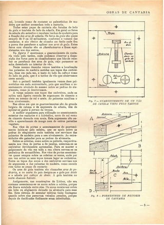OBRAS DE CANTARIA 
cal, levando como de costume as palmetinhas de ma-deira 
que melhor acomodam toda a cantaria. 
Todas estas peças de cantaria são furadas do lado 
da gola Q também do lado da aduela. Em geral os furos 
da aduela são estreitos e recebem buchas de madeira para 
a fixação dos aros de aduela. Os furos da gola são quase 
sempre de 9 ou 12 milímetros, conforme o volume das 
cantarias, e são cheios de chumbo em fusão onde fica 
a porca dos parafusos a aplicar nos aros de gola. Estes 
furos com chumbo são os chumbadouros e ficam equi-distantes 
uns dos outros, 
Na figura 7 mostramos o guarnecimento de canta-ria 
visto pelo tardoz, onde podemos observar a dispo-sição 
dos faros para os chumbadoures que hão-de rece-ber 
os parafusos dos aros de gola, cujo pormenor se 
acha desenhado no interior do vão. 
Neste mesmo desenho vemos também a localização 
das palmetas de madeira metidas nos topos das ombrei-ras, 
duas em cada um, e tanto do lado da cabeça como 
do lado da gola, que é o tardoz do vão que observamos 
neste estudo. 
tíob o peitoril também igualmente vemos duas pal-metinhas 
em cada extremidade, pois que auxiliam o as-sentamento 
nivelado do mesmo sobre as pedras do ele-gimento, 
como já descrevemos. 
A verga assenta nos topos das ombreiras, onde se 
aplica uma ligeira camada de argamassa de cimento e 
areia ou mesmo de cal e areia. As palmetas auxiliam o 
bom nivelamento. 
Nas obras em que os guarnecimentos são de grande 
largura de cabeça e de espessura de aduela, têm de 
aplicar-se gatos e pernes de bronze. 
A melhor argamassa para utilização no assentamento 
exterior das cantarias ó a hidráulica, tanto de cal como 
de cimento doseada com areia. Esta argamassa não au-xilia 
o aparecimento de musgo nem de outros parasitas 
vegetais. 
Nos vãos de portas o assentamentos do guarneci-mento 
inicia-se pela soleira, que se apoia sobre as 
pedras do elegimento onde também nos servimos das 
palmetas de madeira para o seu nivelamento. As extre-midades 
são gateadas para as pedras da alvenaria. 
Sobre as soleiras, como sobre os peitoris, respectiva-mente 
nos vãos de portas e de janelas, assentam-se as 
ombreiras devidamente aprumadas. Para se manter o 
galgamento do vão em toda a sua altura servem-se os 
pedreiros de escantilhões. Nos vãos de portas assentam- 
-se quase sempre sobre as soleiras os socos, onde por 
sua vez sobre os seus topos tomam lugar as ombreiras. 
Entre os topos dos socos e das ombreiras servimo nos 
de argamassa e das palmetas de madeira, como sucede 
com todas as peças de cantaria- 
Os aros de gola também são chamados aros de pe-draria, 
e no norte do país designa-se a gola por dente 
e a aduela por cabeça de dente. A gola também no 
norte chamam batente. 
Antigamente, nas construções de Lisboa, não era 
costume assentarem-se os socos sobre a soleira, porque 
ela ficava entalada entre eles. Os socos montavam sobre 
um leito ou eligimento deixado na alvenaria para esse 
fim. Este sistema de assentar soleiras tinha vantagens 
quando sobre elas passavam veículos pesados, porque 
depois de danificadas facilmente eram substituídas. 
C/iumia-na 
•o/a tia 
C(in faria 
Para/aros 
ig. 7 — GUARNECIMENTO DE UM VÃO 
DE JANELA VISTO PELO TARDOZ 
A 
Fig. 8 — PORMENORES DE PEITORIS 
DE CANTARIA 
— 5 — 
 