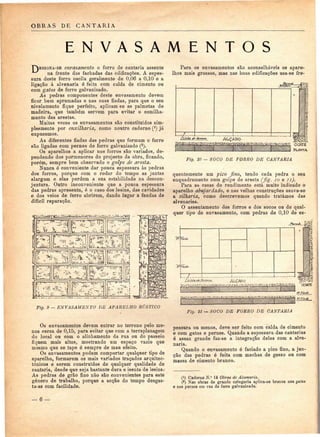 OBRAS DE CANTARIA 
E N V A S A M E N T O S 
E envasamento o forro de cantaria assente 
na frente das fachadas das edificações. A espes-sura 
deste forro oscila geralmente de 0,06 a 0,10 e a 
ligação à alvenaria é feita com calda de cimento ou 
com gatos de ferro galvanizado. 
As pedras componentes deste envasamento devem 
ficar bem aprumadas e nas suas fiadas, para que o seu 
nivelamento fique perfeito, aplicam-se as palmetas de 
madeira, que também servem para evitar o esmilha-mento 
das arestas. 
Muitas vezes os envasamentos são constituídos sim-plesmente 
por enxilharia, como noutro caderno (4) já 
expusemos. 
As diferentes fiadas das pedras que formam o forro 
são ligadas com pernes de ferro galvanizado (2). 
Os aparelhos a aplicar nos forros são variados, de-pendendo 
dos pormenores do projecto da obra, ficando, 
porém, sempre bem observado o golpe de aresta. 
Nunca ó conveniente dar pouca espessura às pedras 
dos forros, porque cora o rodar do tempo as juntas 
alargam e elas perdem a sua estabilidade na descon-juntura. 
Outro inconveniente que a pouca espessura 
das pedras apresenta, é o caso dos lesins, das cavidades 
e dos veios de ferro abrirem, dando lugar a fendas de 
difícil reparação. 
3 r ir-r — —-r-r-—i 
Para os envasamentos são aconselháveis os apare-lhos 
mais grossos, mas nas boas edificações usa-se fre- 
COKTE 
EUNTA 
Fig. 10 — SOCO DE FORRO DE CANTARIA 
quentemente um pico fino, tendo cada pedra o seu 
enquadramento num golpe de aresta (fig. IO e li). 
Para as casas de rendimento está muito indicado o 
aparelho abujardado, e nas velhas construções usava-se 
a silharia, como descrevemos quando tratámos das 
alvenarias. 
O assentamento dos forros e dos socos ou de qual-quer 
tipo de envasamento, com pedras de 0,10 de es- 
Fig. 9 — ENVASAMENTO DE APARELHO RÚSTICO 
Fig. 11 —SOCO DE FORRO DE CANTARIA 
Os envasamentos devem entrar no terreno pelo me-nos 
cerca de 0,15, para evitar que com a terraplanagem 
do local ou com o alinhamento da rua ou do passeio 
fiquem mais altos, mostrando um espaço vazio que 
mesmo que se tape ó sempre de mau efeito. 
Os envasamentos podem comportar qualquer tipo de 
aparelho, formarem os mais variados traçados arquitec-tónicos 
e serem construídos de qualquer qualidade de 
cantaria, desde que seja bastante dura e isenta de lesins.' 
As pedras de grão fino não são convenientes para este 
género de trabalho, porque a acção do tempo desgas-ta- 
as com facilidade. 
pessura ou menos, deve ser feito com calda de cimento 
e com gatos e pernes. Quando a espessura das cantarias 
é assaz grande faz-se a integração delas com a alve-naria. 
Quando o envasamento é faciado a pico fino, a jun-ção 
das pedras ó feita com mechas de gesso ou com 
massa de cimento branco. 
(!) Caderno N." 14 Obras de Alvenaria. 
(2) Nas obras de grande categoria aplica-se bronze nos gatos 
e nos pernes em vez de ferro galvanizado. 
— 6 — 
 