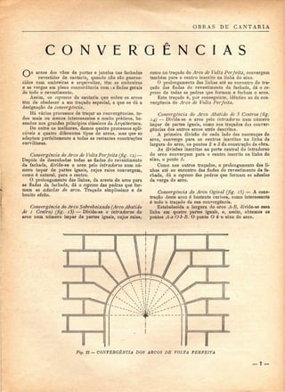 OBRAS DE CANTARIA 
C O N V E R G Ê N C I A S 
arcos dos vãos de portas e janelas nas fachadas 
revestidas de cantaria, quando não são guarne-cidos 
com ombreiras e arquivoitas, têm as ombreiras 
e as vergas em plena concordância com is fiadas gerais 
de todo o revestimento. 
Assim, os espessos da cantaria que cobre os arcos 
têm de obedecer a um traçado especial, a que se dá a 
designação de convergência, 
Há vários processos de traçar as convergências, to-dos 
mais ou menos interessantes e muito práticos, ba-seados 
nos grandes princípios clássicos da Arquitectura. 
De entre os melhores^ damos quatro processos apli-cáveis 
a quatro diferentes tipos de arcos, mas que se 
adaptam perfeitamente a todas as restantes construções 
curvilíneas. 
Convergência do Arco de Volta Perfeita (fig. 12) — 
Depois de desenhadas todas as fiadas do revestimento 
da fachada, divide-se o arco pelo intradorso num nú-mero 
ímpar de partes iguais, cujos raios convergem, 
como é natural, para o centro. 
O prolongamento das linhas, da aresta do arco para 
as fiadas da fachada, dá o espesso das pedras que for-mam 
as aduelas do arco. Traçado simplíssimo e de 
bonito efeito. 
Convergência do Arco Sobrebaixado (Arco Abatido 
de i Centro) (fig. i3) — Divide-se o intradorso do 
arco num número ímpar de partes iguais, cujos raios, 
como no traçado do Arco de Volta Perfeita, convergem 
também para o centro inscrito na linha do eixo. 
O prolongamento das linhas até ao encontro do tra-çado 
das fiadas do revestimento da fachada, dá o es-pesso 
de todas as pedras que formam e fecham o arco. 
Este traçado é, por conseguinte, idêntico ao da con-vergência 
do Arco de Volta Perfeita. 
Convergência do Arco Abatido de 3 Centros (Hg. 
14) — Divide-se o arco pelo intradorso num número 
ímpar de partes iguais, como nos traçados das conver-gências 
dos outros arcos atrás descritos. 
A primeira divisão de cada lado das nascenças do 
arco, converge para os centros inscritos na linha da 
largura do arco, os pontos 2 e 3 da construção da obra. 
As divisões inscritas na parte central do intradorso 
do arco convergem para o centro inscrito na linha do 
eixo, o ponto 1. 
Como nos outros traçados, o prolongamento das li-nhas 
até ao encontro das fiadas do revestimento da fa-chada, 
dá o espesso das pedras que formam as aduelas 
da verga do arco. 
Convergência do Arco Ogival (fig. i5) — A cons-trução 
deste arco é bastante curiosa, como interessante 
é todo o traçado da sua convergência. 
Estabelecida a largura do arco A-B, divide-se essa 
linha em quatro partes iguais, e, assim, obtemos os 
pontos A-a-O-b-B. O ponto O é o eixo do arco. 
Fig. 12 — CONVERGÊNCIA DOS ARCOS DE VOLTA PERFEITA 
— l — 
 