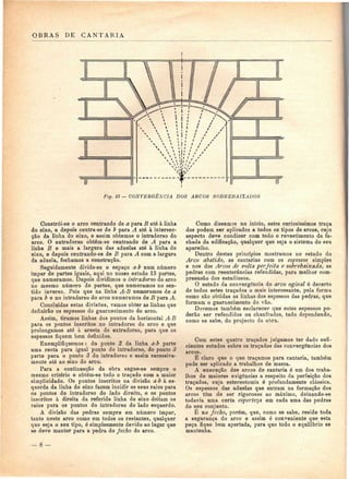 OBRAS DE C A N T A R I A 
Ftg. 13 — CONVERGÊNCIA DOS ARCOS SOBREBAIXADOS 
Constrói-se o arco centrando de a para B até à linha 
do eixo, e depois centra-se de b para A até à intersec-ção 
da linha do eixo, e assim obtemos o intradorso do 
arco. O extradorso obtém-se centrando de A para a 
linha B e mais a largura das aduelas até à linha do 
eixo, e depois centrando-se de B para A com a largura 
da aduela, fechamos a construção. 
Seguidamente divide-se o espaço a-b num número 
ímpar de partes iguais, aqui no nosso estudo 13 partes, 
que numeramos. Depois dividimos o intradorso do arco 
no mesmo número de partes, que numeramos no sen-tido 
inverso. Pois que na linha A-B numeramos de a 
para b e no intradorso do arco numeramos de B para A. 
Concluídas estas divisões, vamos obter as linhas que 
definirão os espessos do guarnecimento do arco. 
Assim, tiramos linhas dos pontos da horizontal A-B 
para os pontos inscritos no intradorso do arco e que 
prolongamos até à aresta do extradorso, para que os 
espessos fiquem bem definidos. 
Exemplifiquemos : do ponto 2 da linha a-b parte 
uma recta para igual ponto do intradorso, do ponto 3 
parte para o ponto 3 do intradorso e assim sucessiva-mente 
até ao eixo do arco. 
Para a continuação da obra segue-se sempre o 
mesmo critério e obtém-se todo o traçado com a maior 
simplicidade. Os pontos inscritos na divisão a-b à es-querda 
da linha do eixo fazem incidir os seus raios para 
os pontos do intradorso do lado direito, e os pontos 
inscritos à direita da referida linha do eixo deitam os 
raios para os pontos do intradorso do lado esquerdo. 
A divisão das pedras sempre em número ímpar, 
tanto neste arco como em todos os restantes, qualquer 
que seja o seu tipo, é simplesmente devido ao lugar que 
se deve manter para a pedra do fecho do arco. 
Como dissemos no início, estes curiosíssimos traça 
dos podem ser aplicados a todos os tipos de arcos, cujo 
aspecto deve condizer com todo o revestimento da fa-chada 
da edificação, qualquer que seja o sistema do seu 
aparelho. 
Dentro destes princípios mostramos no estudo do 
Arco abatido, as cantarias com os espessos simples 
e nos dos Arcos de volta perfeita e sobrebaixada, as 
pedras com reenterâncias refendidas, para melhor com-preensão 
dos estudiosos. 
O estudo da convergência do arco ogival é decerto 
de todos estes traçados o mais interessante, pela forma 
como são obtidas as linhas dos espessos das pedras, que 
formam o guarnecimento do vão. 
Devemos também esclarecer que estes espessos po-derão 
ser refendidos ou chanfrados, tudo dependendo, 
como se sabe, do projecto da obra. 
Com estes quatro traçados julgamos ter dado sufi-cientes 
estudos sobre os traçados das convergências dos 
arcos. 
É claro que o que traçamos para cantaria, também 
pode ser aplicado a trabalhos de massa. 
A execução dos arcos de cantaria é um dos traba-lhos 
de maiores exigências a respeito da perfeição dos 
traçados, cuja estereotomia ó profundamente clássica. 
Os espessos das aduelas que entram na formação dos 
arcos têm de ser rigorosos ao máximo, deixando-se 
todavia uma certa esperteza em cada uma das pedras 
do seu conjunto. 
É no fecho, porém, que, como se sabe, reside toda 
a segurança do arco e assim é conveniente que esta 
peça fique bem apertada, para que todo o equilíbrio se 
mantenha. 
 
