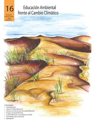 16
CONTENIDOS:
�
� ¿Qué es la desertificación?
� Causas y consecuencias de la desertificación
� El agua y la desertificación
� La desertificación, un problema mundial
� Actividades para el docente
� Bibliografía
Desertificación
CURSO DE
CAPACIT ACIÓN
PARA
DOCENTES
Educación Ambiental
frente al Cambio Climático
 